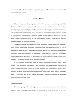 development will be in the commercial arena. Special recognition will be made for those developments that 
13 
require a military investment. 
Collection Platforms 
Collection is the process of capturing information from all sources to present an in-time “picture” of the 
battlespace. In this case, picture refers to more than an image. It is all surveillance and reconnaissance data, 
including imagery, signals intelligence, weather data, aircraft radar navigation equipment transmissions, 
cellular telephones and communications devices intercepts, and data in-transit between computers. The list 
is virtually endless. All information is potentially useful to the Cyber Situation. However, it is not this 
paper’s purpose to exhaustively review all collection technologies. Rather, it will focus on the platforms 
from which the data and intelligence is received. 
Presently, overhead and air-breathing assets collect information. Overhead assets refers to satellite-based 
systems. They include surveillance, reconnaissance, and target acquisition systems as well as 
environmental monitoring assets.5 While many are classified programs, civil and commercial agencies are 
increasingly able to collect more timely and detailed data. This is particularly true for such environmental 
monitoring satellites as the French SPOT satellite which can provide multispectral imagery with 10 meter 
resolution.6 Air-breathing assets are aircraft, manned or unmanned. 
By 2025 collection platforms will exploit the complete electro-optical frequency spectra. Some 
systems will be deployed for long-durations. These systems will observe such standing requirements as 
military communications traffic, logistics, and computer interfaces. Some of this capability currently exists. 
However, the military still lacks sufficiently broad coverage.7 Other systems may be used on a contingency 
basis. These systems will use two emerging technologies: miniaturized satellites and uninhibited 
reconnaissance aerial vehicles (URAV). 
Miniature Satellites 
The most compelling satellite technologies advances include miniaturization and decreased launch 
expense.8 These two complementary advances are important to the system effectiveness of the Cyber 
 