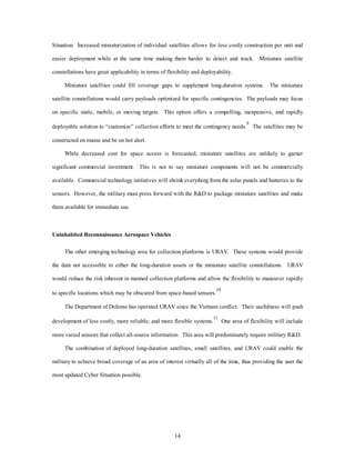 Situation. Increased miniaturization of individual satellites allows for less costly construction per unit and 
easier deployment while at the same time making them harder to detect and track. Miniature satellite 
constellations have great applicability in terms of flexibility and deployability. 
Miniature satellites could fill coverage gaps to supplement long-duration systems. The miniature 
satellite constellations would carry payloads optimized for specific contingencies. The payloads may focus 
on specific static, mobile, or moving targets. This option offers a compelling, inexpensive, and rapidly 
deployable solution to “customize” collection efforts to meet the contingency needs.9 The satellites may be 
14 
constructed en masse and be on hot alert. 
While decreased cost for space access is forecasted, miniature satellites are unlikely to garner 
significant commercial investment. This is not to say miniature components will not be commercially 
available. Commercial technology initiatives will shrink everything from the solar panels and batteries to the 
sensors. However, the military must press forward with the R&D to package miniature satellites and make 
them available for immediate use. 
Uninhabited Reconnaissance Aerospace Vehicles 
The other emerging technology area for collection platforms is URAV. These systems would provide 
the data not accessible to either the long-duration assets or the miniature satellite constellations. URAV 
would reduce the risk inherent in manned collection platforms and allow the flexibility to maneuver rapidly 
to specific locations which may be obscured from space-based sensors.10 
The Department of Defense has operated URAV since the Vietnam conflict. Their usefulness will push 
development of less costly, more reliable, and more flexible systems.11 One area of flexibility will include 
more varied sensors that collect all-source information. This area will predominately require military R&D. 
The combination of deployed long-duration satellites, small satellites, and URAV could enable the 
military to achieve broad coverage of an area of interest virtually all of the time, thus providing the user the 
most updated Cyber Situation possible. 
 