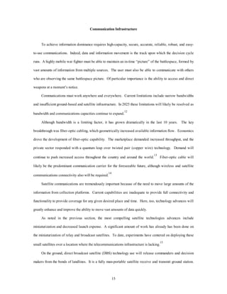 Communication Infrastructure 
To achieve information dominance requires high-capacity, secure, accurate, reliable, robust, and easy-to- 
use communications. Indeed, data and information movement is the track upon which the decision cycle 
runs. A highly mobile war fighter must be able to maintain an in-time “picture” of the battlespace, formed by 
vast amounts of information from multiple sources. The user must also be able to communicate with others 
who are observing the same battlespace picture. Of particular importance is the ability to access and direct 
15 
weapons at a moment’s notice. 
Communications must work anywhere and everywhere. Current limitations include narrow bandwidths 
and insufficient ground-based and satellite infrastructure. In 2025 these limitations will likely be resolved as 
bandwidth and communications capacities continue to expand.12 
Although bandwidth is a limiting factor, it has grown dramatically in the last 10 years. The key 
breakthrough was fiber-optic cabling, which geometrically increased available information flow. Economics 
drove the development of fiber-optic capability. The marketplace demanded increased throughput, and the 
private sector responded with a quantum leap over twisted pair (copper wire) technology. Demand will 
continue to push increased access throughout the country and around the world.13 Fiber-optic cable will 
likely be the predominant communication carrier for the foreseeable future, although wireless and satellite 
communications connectivity also will be required.14 
Satellite communications are tremendously important because of the need to move large amounts of the 
information from collection platforms. Current capabilities are inadequate to provide full connectivity and 
functionality to provide coverage for any given desired place and time. Here, too, technology advances will 
greatly enhance and improve the ability to move vast amounts of data quickly. 
As noted in the previous section, the most compelling satellite technologies advances include 
miniaturization and decreased launch expense. A significant amount of work has already has been done on 
the miniaturization of relay and broadcast satellites. To date, experiments have centered on deploying these 
small satellites over a location where the telecommunications infrastructure is lacking.15 
On the ground, direct broadcast satellite (DBS) technology use will release commanders and decision 
makers from the bonds of landlines. It is a fully man-portable satellite receive and transmit ground station. 
 