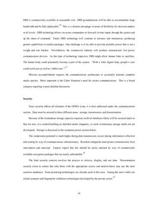 DBS is commercially available at reasonable cost. DBS groundstations will be able to accommodate large 
bandwidth and be fully deployable.16 This is a distinct advantage in terms of flexibility for decision makers 
at all levels. DBS technology allows on-scene commanders to forward in-time inputs through the system and 
up the chain of command. Future DBS technology will continue to advance and miniaturize, producing 
greater capabilities in smaller packages. One challenge is to be able to provide portable power that is not a 
weight and size burden. Nevertheless, the commercial industry will produce miniaturized, low-power 
communication devices. As this type of technology improves, DBS might allow human links to satellites. 
The human body could potentially become a part of the system. “With a little digital help, people’s ears 
16 
could work just as well as ‘rabbit ears.’”17 
Mission accomplishment requires the communications architecture to accurately transmit complete 
media spectra. More important is the Cyber Situation’s need for secure communications. This is a broad 
category requiring a more detailed discussion. 
Security 
Since security affects all elements of the OODA Loop, it is best addressed under the communications 
section. Data must be secured in three different areas: storage, transmission, and dissemination. 
Because of the tremendous storage capacity required, archival databases likely will be secured much as 
they are now, in a vaulted building on shielded media (magnetic, or some evolutionary storage media not yet 
developed). Storage is discussed in the computer power section below. 
The compromise potential is much higher during data transmission, occurs during information collection 
and routing by way of communications infrastructures. Resident safeguards must protect transmissions from 
interruption and intercept. Experts expect that this should be easily attained by way of commercially 
available encryption packages that are nearly unbreakable.18 
The final security concern involves the process to retrieve, display, and use data. Dissemination 
security exists to ensure that only those with the appropriate access and need-to-know may use the most 
sensitive databases. Some promising technologies are already used in this area. Among the most viable are 
retinal scanners and fingerprint validation technologies developed by the private sector.19 
 