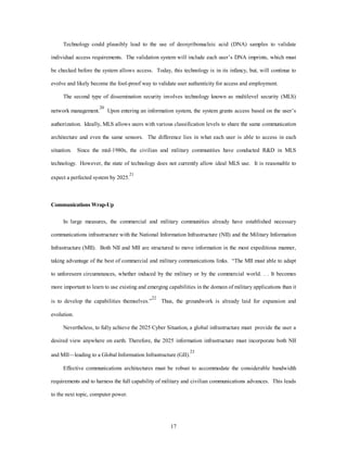 Technology could plausibly lead to the use of deoxyribonucleic acid (DNA) samples to validate 
individual access requirements. The validation system will include each user’s DNA imprints, which must 
be checked before the system allows access. Today, this technology is in its infancy, but, will continue to 
evolve and likely become the fool-proof way to validate user authenticity for access and employment. 
The second type of dissemination security involves technology known as multilevel security (MLS) 
network management.20 Upon entering an information system, the system grants access based on the user’s 
authorization. Ideally, MLS allows users with various classification levels to share the same communication 
architecture and even the same sensors. The difference lies in what each user is able to access in each 
situation. Since the mid-1980s, the civilian and military communities have conducted R&D in MLS 
technology. However, the state of technology does not currently allow ideal MLS use. It is reasonable to 
17 
expect a perfected system by 2025.21 
Communications Wrap-Up 
In large measures, the commercial and military communities already have established necessary 
communications infrastructure with the National Information Infrastructure (NII) and the Military Information 
Infrastructure (MII). Both NII and MII are structured to move information in the most expeditious manner, 
taking advantage of the best of commercial and military communications links. “The MII must able to adapt 
to unforeseen circumstances, whether induced by the military or by the commercial world. . . It becomes 
more important to learn to use existing and emerging capabilities in the domain of military applications than it 
is to develop the capabilities themselves.”22 Thus, the groundwork is already laid for expansion and 
evolution. 
Nevertheless, to fully achieve the 2025 Cyber Situation, a global infrastructure must provide the user a 
desired view anywhere on earth. Therefore, the 2025 information infrastructure must incorporate both NII 
and MII—leading to a Global Information Infrastructure (GII).23 
Effective communications architectures must be robust to accommodate the considerable bandwidth 
requirements and to harness the full capability of military and civilian communications advances. This leads 
to the next topic, computer power. 
 