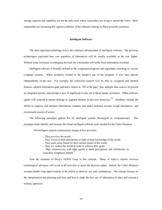 storage capacity and capability are not the only areas where researchers are trying to stretch the limits. More 
importantly are increasing the cognitive abilities of the software running on these powerful machines. 
Intelligent Software 
The most important technology area is the continued advancement of intelligent software. The previous 
technologies explained how vast quantities of information will be readily available to the war fighter. 
Without some assistance in managing the load, the commander will suffer from information overload. 
Intelligent software is broadly defined as the component programs and algorithms executing on various 
computer systems. While primarily related to the human’s use of the program, it also may operate 
independently of the user. For example, the collection systems will be able to recognize and identify 
features, identify information gaps and task a sensor to “fill in the gap,” fuse multiple data sources to present 
an integrated picture, and prompt a user of significant events, all without human assistance. Other software 
agents will respond to human taskings or augment humans in decision processes.32 Attributes include the 
ability to organize and interpret information, simulate and model potential actions, weigh alternatives, and 
19 
recommend courses of action. 
The following paradigm applies for all intelligent systems (biological or computational). This 
paradigm helps identify and measure the broad intelligent software tools needed for the Cyber Situation. 
All intelligent systems continuously engage in five activities: 
. They perceive the world. 
. They interpret their perceptions in light of their knowledge of the world. 
. They make plans based on their current model of the world. 
. They act within the world in order to achieve their goals. 
. They communicate with other agents to share perceptions and collaborate on 
execution (emphasis added).33 
Note the elements of Boyd’s OODA Loop in this concept. Many of today’s experts envision 
technological advances will occur in all activities to assist the decision maker. Indeed, the Cyber Situation 
assumes double-leap improvements in the ability to observe, act, and communicate. The concept focuses on 
the interpretation and planning activities and how to make the best use of information to plan and execute a 
military operation. 
 