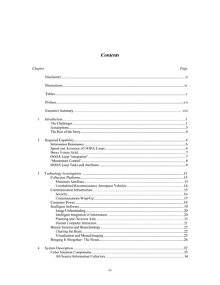Contents 
Chapter Page 
Disclaimer..........................................................................................................................................ii 
Illustrations........................................................................................................................................iv 
Tables.................................................................................................................................................v 
Preface..............................................................................................................................................vii 
Executive Summary ........................................................................................................................ viii 
1 Introduction.........................................................................................................................................1 
The Challenges .............................................................................................................................1 
Assumptions..................................................................................................................................3 
The Rest of the Story.....................................................................................................................4 
2 Required Capability............................................................................................................................6 
Information Dominance.................................................................................................................6 
Speed and Accuracy of OODA Loops ..........................................................................................6 
Dross Versus Gold........................................................................................................................7 
OODA Loop “Integration”............................................................................................................7 
“Momentum Control”....................................................................................................................8 
OODA Loop Tasks and Attributes................................................................................................8 
3 Technology Investigation ..................................................................................................................11 
Collection Platforms...................................................................................................................13 
Miniature Satellites...............................................................................................................13 
Uninhabited Reconnaissance Aerospace Vehicles................................................................14 
Communication Infrastructure .....................................................................................................15 
Security.................................................................................................................................16 
Communications Wrap-Up....................................................................................................17 
Computer Power.........................................................................................................................18 
Intelligent Software.....................................................................................................................19 
Image Understanding.............................................................................................................20 
Intelligent Integration of Information.....................................................................................20 
Planning and Decision Aids..................................................................................................21 
Human Computer Interaction.................................................................................................21 
Human Systems and Biotechnology.............................................................................................22 
Charting the Brain .................................................................................................................22 
Visualization and Mental Imaging .........................................................................................25 
Bringing It Altogether--The Nexus..............................................................................................26 
4 System Description ...........................................................................................................................32 
Cyber Situation Components.......................................................................................................33 
All-Source Information Collectors........................................................................................34 
iii 
 