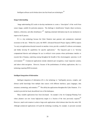 Intelligent software can be broken down into four broad core technologies:34 
20 
Image Understanding 
Image understanding (IU) seeks to develop mechanisms to create a “description” of the world from 
sensor images, suitable for particular purposes. The challenge is identification “despite object occlusion, 
shadows, reflections, and other disturbances.”35 Applying contextual information may be one mechanism to 
improve the IU process. 
IU is a key technology because the Cyber Situation must generate and communicate situational 
awareness to the user. Within five years, the DOD’s Advanced Research Project Agency (ARPA) expects 
“to carry out applications-directed research on machine vision, provide a suitable IU software environment, 
and further develop IU capabilities for specific applications.” The long-term goal is to “develop 
computational theories and techniques for use in artificial vision systems whose performance matches or 
exceeds that of humans, exploiting sensing throughout the breadth of the electromagnetic spectrum, in all 
environments.”36 Commercial applications include industrial part recognition, visual inspection systems, 
and indoor robot navigation. However, because of the predominance of military applications, this is a 
technology requiring DOD investment. 
Intelligent Integration of Information 
Intelligent integration of information (I3) is the technology to “intelligently process, compile, and 
abstract useful knowledge from multiple data sources with different interfaces, query languages, data 
structures, terminology, and semantics.”37 This ability has applications throughout the Cyber Situation. I3 is 
needed to provide the fused, deconflicted view of the battlespace. 
Many valuable applications have been developed. An example is the Air Campaign Planning Tool 
where planners can now locate high-priority targets in a fraction of the time previously required.38 
However, much work remains to achieve large-scale applications which abstract data from the entire GII. 
Although commercial applications will push the technology (resulting, for example, in personal assistant 
 