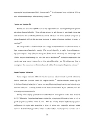 agents sorting increasing amounts of daily electronic mail), 39 the military must invest to obtain the ability to 
index and then retrieve images based on military semantics. 40 
21 
Planning and Decision Aids 
Planning and decision aids (PDA) tools develop representation and reasoning techniques to generate 
and analyze plans and schedules. These tools are necessary to help the user (or users) make correct and 
timely decisions, thus deconflicting information overload. The tools will “reduce problem solving time by 
orders of magnitude while at the same time increasing the number of options considered by orders of 
magnitude.”41 
The concept of PDAs is well understood, as it is simply an implementation of such decision theories as 
linear programming and quantitative analysis. What is new is the ability to employ these techniques on a 
high-speed computer. Many techniques already exist, both in private and military use. One example is the 
Dynamic Analysis and Replanning Tool which was used in Desert Storm.42 Commercial applications, both 
executive and group support systems, also are being adapted for military use. The military must focus on 
ensuring more than one user can use them simultaneously and that the tools capture the planning rationale.43 
Human Computer Interaction 
Human computer interaction (HCI) will “develop techniques and environments to provide informative, 
intuitive, and taskable access and control over complex software.”44 This environment is another key area 
for the Cyber Situation--being able to “interact in a natural fashion with speech, gesture, and other advanced 
interaction techniques.” Eventually, it should include brain activated control. A goal is for many users able 
to interact over computer networks. 
Initially, human language system advances will be where the most significant work is done. However, 
the NWV Information Technology Panel suggest handwriting recognition will become prevalent as well as 
speech recognition capabilities within 10 years. While the currently dominant keyboard-display-mouse 
configuration will remain, newer generations of users will become more comfortable with more natural 
interfaces. By 2025 technology will have matured such that handheld, portable “personal assistants” will be 
 