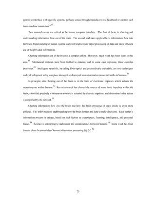 people to interface with specific systems, perhaps sensed through transducers in a headband or another such 
23 
brain-machine connection.”48 
Two research areas are critical to the human computer interface. The first of these is, charting and 
understanding information flow out of the brain. The second, and more applicable, is information flow into 
the brain. Understanding of human systems such will enable more rapid processing of data and more efficient 
use of the provided information. 
Charting information out of the brain is a complex effort. However, much work has been done in this 
area.49 Mechanical methods have been fielded to emulate, and in some case replicate, these complex 
processes.50 Intelligent materials, including fiber-optics and piezioelectric materials, are two techniques 
under development to try to replace damaged or destroyed neuron-actuation sensor networks in humans.51 
In principle, data flowing out of the brain is in the form of electronic impulses which actuate the 
neurostructure within humans.52 Recent research has charted the source of some basic impulses within the 
brain, identified precisely what neuron network is actuated by electric impulses, and determined what action 
is completed by the network.53 
Charting information flow into the brain and how the brain processes it once inside is even more 
difficult. This effort requires understanding how the brain formats the data to make decisions. Each human’s 
information process is unique, based on such factors as experiences, learning, intelligence, and personal 
biases.54 Science is attempting to understand the commonalities between humans.55 Some work has been 
done to chart the essentials of human information processing fig. 3-2.56 
 