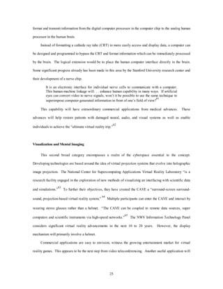 format and transmit information from the digital computer processor in the computer chip to the analog human 
25 
processor in the human brain. 
Instead of formatting a cathode ray tube (CRT) to more easily access and display data, a computer can 
be designed and programmed to bypass the CRT and format information which can be immediately processed 
by the brain. The logical extension would be to place the human computer interface directly in the brain. 
Some significant progress already has been made in this area by the Stanford University research center and 
their development of a nerve chip. 
It is an electronic interface for individual nerve cells to communicate with a computer. 
This human-machine linkage will. . . enhance human capability in many ways. If artificial 
eyes can convert video to nerve signals, won’t it be possible to use the same technique to 
superimpose computer-generated information in front of one’s field of view?61 
This capability will have extraordinary commercial applications from medical advances. These 
advances will help restore patients with damaged neural, audio, and visual systems as well as enable 
individuals to achieve the “ultimate virtual reality trip.”62 
Visualization and Mental Imaging 
This second broad category encompasses a realm of the cyberspace essential to the concept. 
Developing technologies are based around the idea of virtual projection systems that evolve into holographic 
image projection. The National Center for Supercomputing Applications Virtual Reality Laboratory “is a 
research facility engaged in the exploration of new methods of visualizing an interfacing with scientific data 
and simulations.”63 To further their objectives, they have created the CAVE a “surround-screen surround-sound, 
projection-based virtual reality system.” 64 Multiple participants can enter the CAVE and interact by 
wearing stereo glasses rather than a helmet. “The CAVE can be coupled to remote data sources, super 
computers and scientific instruments via high-speed networks.”65 The NWV Information Technology Panel 
considers significant virtual reality advancements in the next 10 to 20 years. However, the display 
mechanism will primarily involve a helmet. 
Commercial applications are easy to envision, witness the growing entertainment market for virtual 
reality games. This appears to be the next step from video teleconferencing. Another useful application will 
 