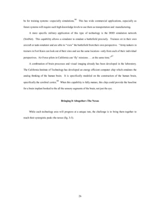 be for training systems—especially simulations.66 This has wide commercial applications, especially as 
future systems will require such high-knowledge levels to use them as transportation and manufacturing. 
A more specific military application of this type of technology is the DOD simulation network 
(SimNet). This capability allows a simulator to emulate a battlefield precisely. Trainees sit in their own 
aircraft or tank simulator and are able to “view” the battlefield from their own perspective. “Army tankers in 
trainers in Fort Knox can look out of their sites and see the same location—only from each of their individual 
perspectives. Air Force pilots in California can ‘fly’ missions . . . at the same time.”67 
A combination of brain processes and visual imaging already has been developed in the laboratory. 
The California Institute of Technology has developed an energy efficient computer chip which emulates the 
analog thinking of the human brain. It is specifically modeled on the construction of the human brain, 
specifically the cerebral cortex.68 When this capability is fully mature, this chip could provide the baseline 
for a brain implant hooked to the all the sensory segments of the brain, not just the eye. 
Bringing It Altogether--The Nexus 
While each technology area will progress at a unique rate, the challenge is to bring them together to 
26 
reach their synergistic peak--the nexus (fig. 3-3). 
 
