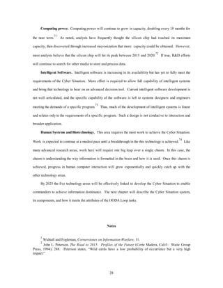 Computing power. Computing power will continue to grow in capacity, doubling every 18 months for 
the near term.71 As noted, analysts have frequently thought the silicon chip had reached its maximum 
capacity, then discovered through increased micronization that more capacity could be obtained. However, 
most analysts believe that the silicon chip will hit its peak between 2015 and 2020.72 If true, R&D efforts 
will continue to search for other media to store and process data. 
Intelligent Software. Intelligent software is increasing in its availability but has yet to fully meet the 
requirements of the Cyber Situation. More effort is required to allow full capability of intelligent systems 
and bring that technology to bear on an advanced decision tool. Current intelligent software development is 
not well articulated, and the specific capability of the software is left to systems designers and engineers 
meeting the demands of a specific program.73 Thus, much of the development of intelligent systems is linear 
and relates only to the requirements of a specific program. Such a design is not conducive to interaction and 
28 
broader application. 
Human Systems and Biotechnology. This area requires the most work to achieve the Cyber Situation. 
Work is expected to continue at a modest pace until a breakthrough in the this technology is achieved.74 Like 
many advanced research areas, work here will require one big leap over a single chasm. In this case, the 
chasm is understanding the way information is formatted in the brain and how it is used. Once this chasm is 
achieved, progress in human computer interaction will grow exponentially and quickly catch up with the 
other technology areas. 
By 2025 the five technology areas will be effectively linked to develop the Cyber Situation to enable 
commanders to achieve information dominance. The next chapter will describe the Cyber Situation system, 
its components, and how it meets the attributes of the OODA Loop tasks. 
Notes 
1 Widnall and Fogleman, Cornerstones on Information Warfare, 11. 
2 John L. Peterson, The Road to 2015: Profiles of the Future (Corte Madera, Calif.: Waite Group 
Press, 1994), 288. Peterson states, “Wild cards have a low probability of occurrence but a very high 
impact.” 
 
