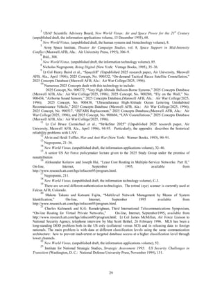 3 USAF Scientific Advisory Board, New World Vistas: Air and Space Power for the 21st Century 
(unpublished draft, the information applications volume, 15 December 1995), 68. 
4 
New World Vistas, (unpublished draft, the human systems and biotechnology volume), 8. 
5 Army Space Institute, Theater Air Campaign Studies, vol. 8, Space Support in Mid-Intensity 
Conflict (Maxwell AFB, Ala.: Air University Press, 1995), 306–9. 
6 Ibid., 308. 
7 
New World Vistas, (unpublished draft, the information technology volume), 85. 
8 Nicholas Negroponte, Being Digital (New York: Vintage Books, 1995), 35–36. 
9 Lt Col Henry Baird et al., “Spacelift” (Unpublished 2025 research paper, Air University, Maxwell 
AFB, Ala., April 1996); 2025 Concept, No. 900552, “On-demand Tactical Recce Satellite Constellation,” 
2025 Concepts Database (Maxwell AFB, Ala.: Air War College/2025, 1996). 
10 Numerous 2025 Concepts dealt with this technology to include: 
2025 Concept, No. 900272, “Very High Altitude Balloon-Borne Systems,” 2025 Concepts Database 
(Maxwell AFB, Ala.: Air War College/2025, 1996); 2025 Concept, No. 900280, “Fly on the Wall,” No. 
900434, “Airborne Sound Sensors,” 2025 Concepts Database,(Maxwell AFB, Ala.: Air War College/2025, 
1996); 2025 Concept, No. 900438, “Ultraendurance High-Altitude Ocean Loitering Uninhabited 
Reconnaissance Vehicle,” 2025 Concepts Database (Maxwell AFB, Ala.: Air War College/2025, 1996); 
2025 Concept, No. 900517, “JSTARS Replacement,” 2025 Concepts Database,(Maxwell AFB, Ala.: Air 
War College/2025, 1996); and 2025 Concept, No. 900604, “UAV Constellations,” 2025 Concepts Database 
(Maxwell AFB, Ala.: Air War College/2025, 1996). 
11 Lt Col Bruce Carmichael et al., “StrikeStar 2025” (Unpublished 2025 research paper, Air 
University, Maxwell AFB, Ala., April 1996), 94-95. Particularly, the appendix describes the historical 
reliability problems with UAV. 
12 Alvin and Heidi Toffler, War and Anti War (New York: Warner Books, 1993), 90–91. 
13 Negroponte, 21–36. 
14 
New World Vistas, (unpublished draft, the information applications volume), 32–46. 
15 A senior US Air Force policymaker lecture given to the 2025 Study Group under the promise of 
29 
nonattribution 
16 
Aleksandar Kolarov and Joseph Hui, “Least Cost Routing in Multiple-Service Networks: Part II,” 
On-line, Internet, September 1995, available from 
http://www.research.att.com/hgs/infocom95/program.html. 
17 Negroponte, 211. 
18 
New World Vistas, (unpublished draft, the information technology volume), C-3. 
19 There are several different authentication technologies. The retinal (eye) scanner is currently used at 
Falcon AFB, Colorado. 
20 Makoto Takano and Katsumi Fujita, “Multilevel Network Management by Means of System 
Identification,” On-line, Internet, September 1995 available from 
http://www.research.att.com/hgs/infocom95/program.html. 
21 Charles Kalmanek and K.G. Ramakrighnan, Third International Telecommunications Symposium, 
“On-line Routing for Virtual Private Networks,” On-line, Internet, September1995, available from 
http://www.research.att.com/hgs/infocom95/program.html; Lt Col James McMillan, Air Force Liaison to 
National Security Agency, telephone interview by Maj Scott Bethel, 26 February 1996. MLS has been a 
long-standing DOD problem both in the US only (collateral versus SCI) and in releasing data to foreign 
nationals. The main problem is with data at different classification levels using the same communication 
architecture: how to prevent inadvertent or targeted database access at a higher classification level through 
lower channels. 
22 
New World Vistas, (unpublished draft, the information applications volume), 52. 
23 Institute for National Strategic Studies, Strategic Assessment 1995: US Security Challenges in 
Transition (Washington, D. C.: National Defense University Press, November 1994), 151. 
 