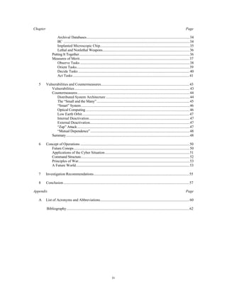 Chapter Page 
Archival Databases...............................................................................................................34 
IIC ........................................................................................................................................34 
Implanted Microscopic Chip.................................................................................................35 
Lethal and Nonlethal Weapons..............................................................................................36 
Putting It Together.......................................................................................................................36 
Measures of Merit.......................................................................................................................37 
Observe Tasks ......................................................................................................................38 
Orient Tasks..........................................................................................................................39 
Decide Tasks ........................................................................................................................40 
Act Tasks ..............................................................................................................................41 
5 Vulnerabilities and Countermeasures................................................................................................43 
Vulnerabilities ............................................................................................................................43 
Countermeasures.........................................................................................................................44 
Distributed System Architecture ...........................................................................................44 
The “Small and the Many” ....................................................................................................45 
“Smart” System.....................................................................................................................46 
Optical Computing ................................................................................................................46 
Low Earth Orbit....................................................................................................................47 
Internal Deactivation.............................................................................................................47 
External Deactivation............................................................................................................47 
“Zap” Attack .........................................................................................................................47 
“Mutual Dependence”...........................................................................................................48 
Summary.....................................................................................................................................48 
6 Concept of Operations ......................................................................................................................50 
Future Conops.............................................................................................................................50 
Applications of the Cyber Situation............................................................................................51 
Command Structure.....................................................................................................................52 
Principles of War........................................................................................................................53 
A Future World...........................................................................................................................53 
7 Investigation Recommendations........................................................................................................55 
8 Conclusion ........................................................................................................................................57 
Appendix Page 
A List of Acronyms and Abbreviations.................................................................................................60 
Bibliography.....................................................................................................................................62 
iv 
 