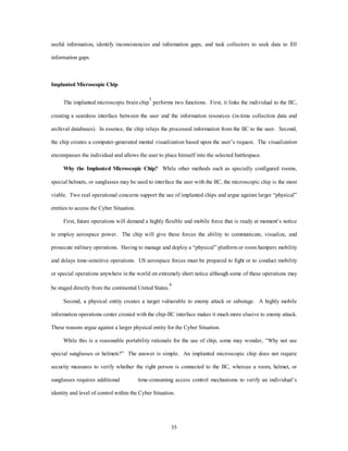 useful information, identify inconsistencies and information gaps, and task collectors to seek data to fill 
35 
information gaps. 
Implanted Microscopic Chip 
The implanted microscopic brain chip3 performs two functions. First, it links the individual to the IIC, 
creating a seamless interface between the user and the information resources (in-time collection data and 
archival databases). In essence, the chip relays the processed information from the IIC to the user. Second, 
the chip creates a computer-generated mental visualization based upon the user’s request. The visualization 
encompasses the individual and allows the user to place himself into the selected battlespace. 
Why the Implanted Microscopic Chip? While other methods such as specially configured rooms, 
special helmets, or sunglasses may be used to interface the user with the IIC, the microscopic chip is the most 
viable. Two real operational concerns support the use of implanted chips and argue against larger “physical” 
entities to access the Cyber Situation. 
First, future operations will demand a highly flexible and mobile force that is ready at moment’s notice 
to employ aerospace power. The chip will give these forces the ability to communicate, visualize, and 
prosecute military operations. Having to manage and deploy a “physical” platform or room hampers mobility 
and delays time-sensitive operations. US aerospace forces must be prepared to fight or to conduct mobility 
or special operations anywhere in the world on extremely short notice although some of these operations may 
be staged directly from the continental United States.4 
Second, a physical entity creates a target vulnerable to enemy attack or sabotage. A highly mobile 
information operations center created with the chip-IIC interface makes it much more elusive to enemy attack. 
These reasons argue against a larger physical entity for the Cyber Situation. 
While this is a reasonable portability rationale for the use of chip, some may wonder, “Why not use 
special sunglasses or helmets?” The answer is simple. An implanted microscopic chip does not require 
security measures to verify whether the right person is connected to the IIC, whereas a room, helmet, or 
sunglasses requires additional time-consuming access control mechanisms to verify an individual’s 
identity and level of control within the Cyber Situation. 
 