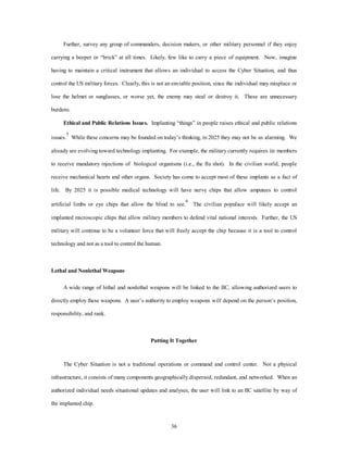 Further, survey any group of commanders, decision makers, or other military personnel if they enjoy 
carrying a beeper or “brick” at all times. Likely, few like to carry a piece of equipment. Now, imagine 
having to maintain a critical instrument that allows an individual to access the Cyber Situation, and thus 
control the US military forces. Clearly, this is not an enviable position, since the individual may misplace or 
lose the helmet or sunglasses, or worse yet, the enemy may steal or destroy it. These are unnecessary 
36 
burdens. 
Ethical and Public Relations Issues. Implanting “things” in people raises ethical and public relations 
issues.5 While these concerns may be founded on today’s thinking, in 2025 they may not be as alarming. We 
already are evolving toward technology implanting. For example, the military currently requires its members 
to receive mandatory injections of biological organisms (i.e., the flu shot). In the civilian world, people 
receive mechanical hearts and other organs. Society has come to accept most of these implants as a fact of 
life. By 2025 it is possible medical technology will have nerve chips that allow amputees to control 
artificial limbs or eye chips that allow the blind to see.6 The civilian populace will likely accept an 
implanted microscopic chips that allow military members to defend vital national interests. Further, the US 
military will continue to be a volunteer force that will freely accept the chip because it is a tool to control 
technology and not as a tool to control the human. 
Lethal and Nonlethal Weapons 
A wide range of lethal and nonlethal weapons will be linked to the IIC, allowing authorized users to 
directly employ these weapons. A user’s authority to employ weapons will depend on the person’s position, 
responsibility, and rank. 
Putting It Together 
The Cyber Situation is not a traditional operations or command and control center. Not a physical 
infrastructure, it consists of many components geographically dispersed, redundant, and networked. When an 
authorized individual needs situational updates and analyses, the user will link to an IIC satellite by way of 
the implanted chip. 
 