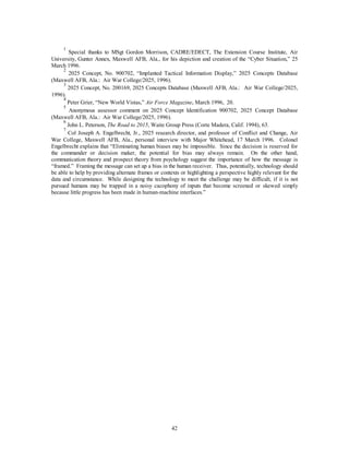 1 Special thanks to MSgt Gordon Morrison, CADRE/EDECT, The Extension Course Institute, Air 
University, Gunter Annex, Maxwell AFB, Ala., for his depiction and creation of the “Cyber Situation,” 25 
March 1996. 
2 2025 Concept, No. 900702, “Implanted Tactical Information Display,” 2025 Concepts Database 
42 
(Maxwell AFB, Ala.: Air War College/2025, 1996). 
3 2025 Concept, No. 200169, 2025 Concepts Database (Maxwell AFB, Ala.: Air War College/2025, 
1996). 
4 Peter Grier, “New World Vistas,” Air Force Magazine, March 1996, 20. 
5 Anonymous assessor comment on 2025 Concept Identification 900702, 2025 Concept Database 
(Maxwell AFB, Ala.: Air War College/2025, 1996). 
6 John L. Peterson, The Road to 2015, Waite Group Press (Corte Madera, Calif. 1994), 63. 
7 Col Joseph A. Engelbrecht, Jr., 2025 research director, and professor of Conflict and Change, Air 
War College, Maxwell AFB, Ala., personal interview with Major Whitehead, 17 March 1996. Colonel 
Engelbrecht explains that “Eliminating human biases may be impossible. Since the decision is reserved for 
the commander or decision maker, the potential for bias may always remain. On the other hand, 
communication theory and prospect theory from psychology suggest the importance of how the message is 
“framed.” Framing the message can set up a bias in the human receiver. Thus, potentially, technology should 
be able to help by providing alternate frames or contexts or highlighting a perspective highly relevant for the 
data and circumstance. While designing the technology to meet the challenge may be difficult, if it is not 
pursued humans may be trapped in a noisy cacophony of inputs that become screened or skewed simply 
because little progress has been made in human-machine interfaces.” 
 