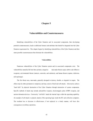 Chapter 5 
Vulnerabilities and Countermeasures 
Identifying vulnerabilities of the Cyber Situation and its associated components, then developing 
potential countermeasures, leads to additional features and attributes that should be integrated into the Cyber 
Situation requirement list. This chapter begins by identifying vulnerabilities of the Cyber Situation and then 
states possible countermeasures that eliminate the vulnerabilities. 
Vulnerabilities 
Numerous vulnerabilities of the Cyber Situation system and its associated components exist. The 
vulnerabilities naturally fall into three primary categories man-made threats (space debris and offensive 
weapons), environmental threats (meteors, asteroids, and radiation), and human threats (capture, defection, 
43 
and espionage). 
The first threat area, man-made, generally designed to destroy, disable, or degrade its targets. The 
effects may be either permanent or temporary and may consist of hard and soft attacks. Adversaries achieve 
“hard kills” by physical destruction of the Cyber Situation through destruction of system components. 
Specific methods of attack may include antisatellite weapons, electromagetic pulse (EMP) weapons, and 
nuclear detonation devices. Conversely, “soft kills” attack the internal logic within the operating capability. 
An example of soft attack is syntactic attacks of the operating logic inside the IIC and collection computers. 
The resultant loss or decrease in effectiveness, if not replaced in a timely manner, will have dire 
consequences on military operations. 
 