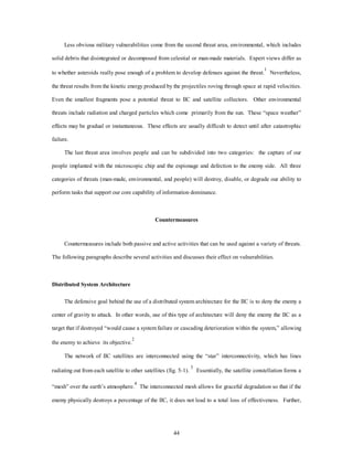 Less obvious military vulnerabilities come from the second threat area, environmental, which includes 
solid debris that disintegrated or decomposed from celestial or man-made materials. Expert views differ as 
to whether asteroids really pose enough of a problem to develop defenses against the threat.1 Nevertheless, 
the threat results from the kinetic energy produced by the projectiles roving through space at rapid velocities. 
Even the smallest fragments pose a potential threat to IIC and satellite collectors. Other environmental 
threats include radiation and charged particles which come primarily from the sun. These “space weather” 
effects may be gradual or instantaneous. These effects are usually difficult to detect until after catastrophic 
44 
failure. 
The last threat area involves people and can be subdivided into two categories: the capture of our 
people implanted with the microscopic chip and the espionage and defection to the enemy side. All three 
categories of threats (man-made, environmental, and people) will destroy, disable, or degrade our ability to 
perform tasks that support our core capability of information dominance. 
Countermeasures 
Countermeasures include both passive and active activities that can be used against a variety of threats. 
The following paragraphs describe several activities and discusses their effect on vulnerabilities. 
Distributed System Architecture 
The defensive goal behind the use of a distributed system architecture for the IIC is to deny the enemy a 
center of gravity to attack. In other words, use of this type of architecture will deny the enemy the IIC as a 
target that if destroyed “would cause a system failure or cascading deterioration within the system,” allowing 
the enemy to achieve its objective.2 
The network of IIC satellites are interconnected using the “star” interconnectivity, which has lines 
radiating out from each satellite to other satellites (fig. 5-1). 3 Essentially, the satellite constellation forms a 
“mesh” over the earth’s atmosphere.4 The interconnected mesh allows for graceful degradation so that if the 
enemy physically destroys a percentage of the IIC, it does not lead to a total loss of effectiveness. Further, 
 