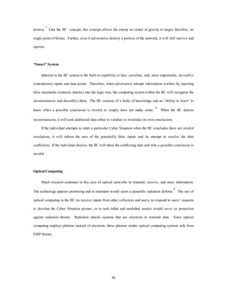destroy.7 Like the IIC concept, this concept allows the enemy no center of gravity to target, therefore, no 
single point of failure. Further, even if adversaries destroy a portion of the network, it will still survive and 
46 
operate. 
“Smart” System 
Inherent in the IIC system is the built-in capability to fuse, correlate, and, most importantly, deconflict 
contradictory inputs and data points. Therefore, when adversaries attempt information warfare by injecting 
false statements (syntactic attacks) into the logic tree, the computing system within the IIC will recognize the 
inconsistencies and deconflict them. The IIC consists of a body of knowledge and an “ability to learn” to 
know when a possible conclusion is invalid or simply does not make sense. 8 When the IIC detects 
inconsistencies, it will seek additional data either to validate or invalidate its own conclusions. 
If the individual attempts to enter a particular Cyber Situation when the IIC concludes there are invalid 
resolutions, it will inform the user of the potentially false inputs and its attempt to resolve the data 
confliction. If the individual desires, the IIC will show the conflicting data and why a possible conclusion is 
invalid. 
Optical Computing 
Much research continues in this area of optical networks to transmit, receive, and store information. 
The technology appears promising and at minimum would seem a plausible radiation defense.9 The use of 
optical computing in the IIC (to receive inputs from other collectors and users, to respond to users’ requests 
to develop the Cyber Situation picture, or to task lethal and nonlethal assets) would serve as protection 
against radiation threats. Radiation attacks systems that use electrons to transmit data. Since optical 
computing employs photons instead of electrons, these photons render optical computing systems safe from 
EMP threats. 
 