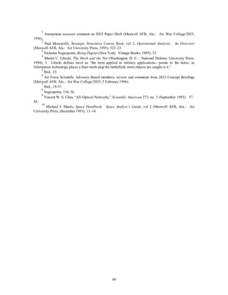 1 Anonymous assessor comment on 2025 Paper Draft (Maxwell AFB, Ala.: Air War College/2025, 
49 
1996). 
2 Paul Moscarelli, Strategic Structures Course Book, vol 2, Operational Analysis: An Overview 
(Maxwell AFB, Ala.: Air University Press, 1995), 522–23. 
3 Nicholas Negroponte, Being Digital (New York: Vintage Books, 1995), 33. 
4 Martin C. Libicki, The Mesh and the Net (Washington, D. C.: National Defense University Press, 
1994), 3. Libicki defines mesh as “the term applied to military applications—points to the holes; as 
information technology places a finer mesh atop the battlefield, more objects are caught in it.” 
5 Ibid., 33. 
6 Air Force Scientific Advisory Board members, review and comments from 2025 Concept Briefings 
(Maxwell AFB, Ala.: Air War College/2025, 5 February 1996). 
7 Ibid., 19-37. 
8 Negroponte, 154–56. 
9 Vincent W. S. Chan, “All-Optical Networks,” Scientific American 273, no. 3 (September 1995): 57– 
58. 
10 Michael J. Muolo, Space Handbook: Space Analyst’s Guide, vol 2 (Maxwell AFB, Ala.: Air 
University Press, December 1993), 13–14. 
 