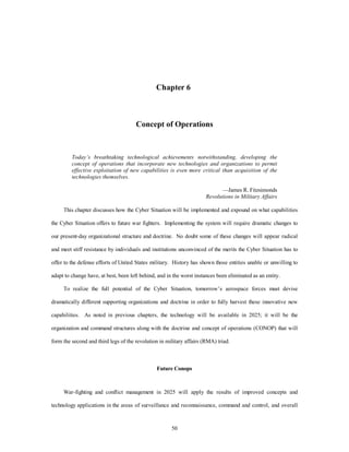 Chapter 6 
Concept of Operations 
Today’s breathtaking technological achievements notwithstanding, developing the 
concept of operations that incorporate new technologies and organizations to permit 
effective exploitation of new capabilities is even more critical than acquisition of the 
technologies themselves. 
50 
—James R. Fitzsimonds 
Revolutions in Military Affairs 
This chapter discusses how the Cyber Situation will be implemented and expound on what capabilities 
the Cyber Situation offers to future war fighters. Implementing the system will require dramatic changes to 
our present-day organizational structure and doctrine. No doubt some of these changes will appear radical 
and meet stiff resistance by individuals and institutions unconvinced of the merits the Cyber Situation has to 
offer to the defense efforts of United States military. History has shown those entities unable or unwilling to 
adapt to change have, at best, been left behind, and in the worst instances been eliminated as an entity. 
To realize the full potential of the Cyber Situation, tomorrow’s aerospace forces must devise 
dramatically different supporting organizations and doctrine in order to fully harvest these innovative new 
capabilities. As noted in previous chapters, the technology will be available in 2025; it will be the 
organization and command structures along with the doctrine and concept of operations (CONOP) that will 
form the second and third legs of the revolution in military affairs (RMA) triad. 
Future Conops 
War-fighting and conflict management in 2025 will apply the results of improved concepts and 
technology applications in the areas of surveillance and reconnaissance, command and control, and overall 
 