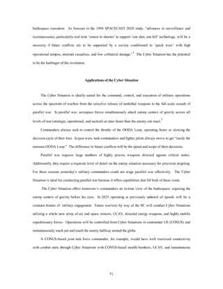 battlespace execution. As forecast in the 1994 SPACECAST 2020 study, “advances in surveillance and 
reconnaissance, particularly real-time ‘sensor to shooter’ to support ‘one shot, one kill’ technology, will be a 
necessity if future conflicts are to be supported by a society conditioned to ‘quick wars’ with high 
operational tempos, minimal casualties, and low collateral damage.”1 The Cyber Situation has the potential 
51 
to be the harbinger of the revolution. 
Applications of the Cyber Situation 
The Cyber Situation is ideally suited for the command, control, and execution of military operations 
across the spectrum of warfare from the selective release of nonlethal weapons to the full-scale assault of 
parallel war. In parallel war, aerospace forces simultaneously attack enemy centers of gravity across all 
levels of war (strategic, operational, and tactical) at rates faster than the enemy can react.2 
Commanders always seek to control the throttle of the OODA Loop, operating faster or slowing the 
decision cycle of their foes. In past wars, tank commanders and fighter pilots always strove to get “inside the 
enemies OODA Loop.” The difference in future conflicts will be the speed and scope of their decisions. 
Parallel war requires large numbers of highly precise weapons directed against critical nodes. 
Additionally, they require a requisite level of detail on the enemy situation necessary for precision targeting. 
For these reasons yesterday’s military commanders could not wage parallel war effectively. The Cyber 
Situation is ideal for conducting parallel war because it offers capabilities that fill both of these voids. 
The Cyber Situation offers tomorrow’s commanders an in-time view of the battlespace, exposing the 
enemy centers of gravity before his eyes. In 2025 operating at previously unheard of speeds will be a 
common feature of military engagement. Future warriors by way of the IIC will conduct Cyber Situations 
utilizing a whole new array of air and space sensors, UCAV, directed energy weapons, and highly mobile 
expeditionary forces. Operations will be controlled from Cyber Situations in continental US (CONUS) and 
instantaneously reach out and touch the enemy halfway around the globe. 
A CONUS-based joint task force commander, for example, would have well exercised connectivity 
with combat units through Cyber Situations with CONUS-based stealth bombers, UCAV, and instantaneous 
 