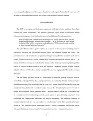 access to space based precision strike weapons. Imagine the psychological effect on the adversary who will 
be unable to predict where the next blow will fall and will be powerless to defend against it 
Command Structure 
The 2025 force structure and battlespace requirements will make obsolete traditional hierarchical 
command and control arrangements. Cyber Situation capabilities require greater decentralization through 
information technology, growth of distributed systems and establishment of virtual organizations. 
New information and communications technologies are shifting power to those with the 
most powerful computers and most effective sensors . . . at the same time, the punch packed 
by the individual soldier is increasing, eroding the role of field commanders and resulting 
in flatter command and control structures.3 
The Cyber Situation allows greater emphasis to be placed on decisive decision making, precision 
engagement, high-speed and synchronized maneuver, agility, and enhanced command and control. The 
command structure will have freedom of operation within previously identified parameters much like the 
vaunted German decentralized, flexible command style known as Auftragstaktik (mission tactics). This 
method of battlefield command has enabled smaller forces to defeat much larger ones through a timely ability 
to seize the initiative and act according to “on the spot” judgment. The German breakout at Sedan, resulting 
in the fall of France in 1940 offers a familiar example of the successful employment of this flexible command 
52 
philosophy.4 
The war fighter must have access to a broad range of supporting weapons, improved mobility, 
survivability, and supportability—these changes that reflect a dramatically flattened command structure 
staffed by an extremely high caliber individual at every level. As the battlefield becomes less dense and 
more decentralized, the demands on small unit leaders increase. The flattened structure permits power to be 
defused and redistributed, often to subordinate actors. The overall impact is that the flow of information, and 
its associated awareness and knowledge, compels closed systems to open, eliminating many layers of the 
cumbersome and compartmented intelligence and analysis bureaucracy. The traditional emphasis on 
command and control will give way to an emphasis on consultation and control. This organizational structure 
permits the Cyber Situation to operate at maximum efficiency. It allows commanders at all levels to operate 
with greater latitude and autonomy as part of an integrated joint operation—a truly combined arms. 
 