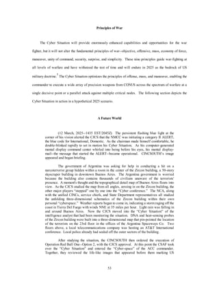 Principles of War 
The Cyber Situation will provide enormously enhanced capabilities and opportunities for the war 
fighter, but it will not alter the fundamental principles of war--objective, offensive, mass, economy of force, 
maneuver, unity of command, security, surprise, and simplicity. These nine principles guide war-fighting at 
all levels of warfare and have withstood the test of time and will endure in 2025 as the bedrock of US 
military doctrine.5 The Cyber Situation optimizes the principles of offense, mass, and maneuver, enabling the 
commander to execute a wide array of precision weapons from CONUS across the spectrum of warfare at a 
single decisive point or a parallel attack against multiple critical nodes. The following section depicts the 
Cyber Situation in action in a hypothetical 2025 scenario. 
A Future World 
(12 March, 2025--1435 EST/2045Z) The persistent flashing blue light at the 
corner of his vision alerted the CJCS that the NMCC was initiating a category II ALERT, 
the blue code for International, Domestic. As the chairman made himself comfortable, he 
double-blinked rapidly to set in motion his Cyber Situation. As his computer-generated 
mental display command center whirled into being before his eyes, his mental display-mail-- 
the message that started the ALERT--became operational. CINCSOUTH’s image 
53 
appeared and began briefing. 
The government of Argentina was asking for help in conducting a hit on a 
narcoterrorist group hidden within a room in the center of the Zircon building, a 50-story 
skyscraper building in downtown Buenos Aires. The Argentina government is worried 
because the building also contains thousands of civilians unaware of the terrorists' 
presence. A moment's thought and the topographical detail map of Buenos Aires floats into 
view. As the CJCS studied the map from all angles, zeroing in on the Zircon building, the 
other major players “stepped” one by one into the “Cyber conference.” The NCA, along 
with the unified CINCs, service chiefs, and State Department representatives all studied 
the unfolding three-dimensional schematics of the Zircon building within their own 
personal “cyberspace.” Weather reports began to come in, indicating a storm raging off the 
coast in Tierra Del Fuego with winds NNE at 35 miles per hour. Light rain was falling in 
and around Buenos Aires. Now the CJCS moved into the “Cyber Situation” of the 
intelligence analyst that had been monitoring the situation. DNA and heat-sensing probes 
of the Zircon building were built into a three-dimensional map that pin-pointed the location 
of the terrorists on the 23rd floor in the offices of the Argentina Spaceways Co. Two 
floors above, a local telecommunications company was hosting an ATT International 
conference. Local police already had sealed off the outer sectors of the building. 
After studying the situation, the CINCSOUTH then ordered the execution of 
Operation Red Ball One--Option 2, with the CJCS approval. At this point the CSAF took 
over the “Cyber Situation” and entered the “Cyber-space” of the ACC commander. 
Together, they reviewed the life-like images that appeared before them marking US 
 