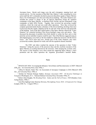 Aerospace bases. Beside each image were the unit’s designator, manning level, and 
current activity. For the execution of Red Ball One--Option 2, after consulting his crisis 
action staff, the ACC commander decided to precision drop three squads of Space Marines 
from a TC-4 Globemaster on to the roof of the Zircon building. The Cyber Situation now 
included the colonel in charge of the 3d Special Operations Group the squadron 
commander of the Space Marines at Hurlburt Field, Florida, and the Globemaster wing 
commander at Eglin AFB, Florida. Together, they reviewed the prevailing weather 
conditions, where the wind and rain could affect operations. Next, they reviewed the 
computer-generated mental display schematics of the Zircon building, deciding where best 
to precision drop the squads, mapping out the ins and outs of the stairways and speed lifts 
of the building. Each of the three squad leaders of the Space Marines entered the “Cyber 
Situation” for a detailed briefing of the Zircon building’s many exits and entries. They 
discussed the placement of portable force-field shields to isolate the floor and at what 
point the various nonlethal weapons would be used. One of the Marines suggested using an 
ultra-high frequency wave burst as the best method to subdue the terrorists with the fewest 
losses. The TAV-4 pilot and crew, already part of the Cyber Situation, once more 
reviewed the weather, adjusted for winds, and with the squadrons aboard, launched. 
The CINC and others watched the outcome of the operation in their “Cyber 
Situations,” noting the success of the precision drop and the excellent execution of the 
Space Marines in avoiding detection by the terrorists, while keeping the civilians calm. 
The success of the frequency wave burst earned the suggesting Space Marine a merit 
promotion and the entire operation the Argentine government’s heartfelt thanks. 
Notes 
1 SPACECAST 2020, “Leveraging the Infospace: Surveillance and Reconnaissance in 2020” (Maxwell 
54 
AFB, Ala.: Air University Press, June 1994), 1. 
2 Jeffrey R. Barnett, Future War: An Assessment of Aerospace Campaigns in 2010 (Maxwell AFB, 
Ala.: Air University Press, 1996), 6. 
3 Institute for National Strategic Studies, Strategic Assessment 1995: US Security Challenges in 
Transition (Washington, D. C.: National Defense University Press, November 1994), 16. 
4 Robert Allan Doughty, The Breaking Point: Sedan and the Fall of France, 1940 (Hamden, Conn.: 
Archon Books, 1990), 3. 
5 Joint War-fighting Center Doctrine Division, War-fighting Vision 2010: A Framework For Change 
(Langley AFB, Va.: 1 August 1995), 2. 
 