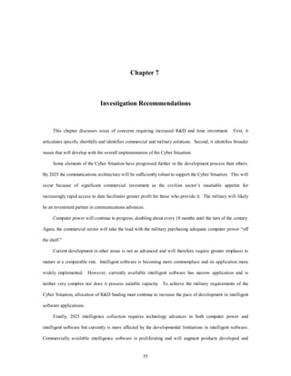 Chapter 7 
Investigation Recommendations 
This chapter discusses areas of concerns requiring increased RD and time investment. First, it 
articulates specific shortfalls and identifies commercial and military solutions. Second, it identifies broader 
issues that will develop with the overall implementation of the Cyber Situation. 
Some elements of the Cyber Situation have progressed further in the development process than others. 
By 2025 the communications architecture will be sufficiently robust to support the Cyber Situation. This will 
occur because of significant commercial investment as the civilian sector’s insatiable appetite for 
increasingly rapid access to data facilitates greater profit for those who provide it. The military will likely 
be an investment partner in communications advances. 
Computer power will continue to progress, doubling about every 18 months until the turn of the century. 
Again, the commercial sector will take the lead with the military purchasing adequate computer power “off 
55 
the shelf.” 
Current development in other areas is not as advanced and will therefore require greater emphasis to 
mature at a comparable rate. Intelligent software is becoming more commonplace and its application more 
widely implemented. However, currently available intelligent software has narrow application and is 
neither very complex nor does it possess suitable capacity. To achieve the military requirements of the 
Cyber Situation, allocation of RD funding must continue to increase the pace of development in intelligent 
software applications. 
Finally, 2025 intelligence collection requires technology advances in both computer power and 
intelligent software but currently is more affected by the developmental limitations in intelligent software. 
Commercially available intelligence software is proliferating and will augment products developed and 
 