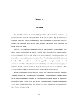 Chapter 8 
Conclusion 
The Cyber Situation makes the entire OODA Loop available to the commander in one location. It 
provides observation through the collection platforms, the IIC, and the computer chip. It orients the user 
using the IIC, the archival databases, and the brain chip. These are neither new nor revolutionary capabilities 
provided to the commander. Senior decision makers throughout time have had access to the orient and 
57 
observe portion of the OODA. 
Where the Cyber Situation provides a unique orient and observe capability to the commander is the 
rapidity in which a decision maker has access to a complete picture. Before the Cyber Situation linked the 
collectors and analysis tools in one step, each event was accomplished singly. Collectors were tasked and 
controlled by one group and the analysis occurred elsewhere. The collected and analyzed information then 
had to be briefed or presented to the commander who applied his own analysis to the information and 
determine his own solution. This information could (and often did) come to the commander incomplete or 
with biases attached. The Cyber Situation cuts through the processing and provides the commander with an 
in-time picture from which he can observe and orient to an unbiased and a complete picture. 
With the commander fully informed, the Cyber Situation helps with the decision process. The Cyber 
Situation is designed to be a decision aid not a decision maker. This none-too-subtle difference confirms 
that, as conceived, the capability resident in the Cyber Situation is designed to facilitate the best possible 
decision from a human, who will always be in the loop. Options available to commanders for any situation 
will be clearly displayed and evident to them; they can select one or seek additional information from the 
Cyber Situation before proceeding. 
 