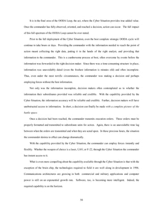 It is in the final area of the OODA Loop, the act, where the Cyber Situation provides true added value. 
Once the commander has fully observed, oriented, and reached a decision, action can occur. The full impact 
of this full spectrum of the OODA Loop cannot be over stated. 
Prior to the full deployment of the Cyber Situation, even the best complete strategic OODA cycle will 
continue to take hours or days. Providing the commander with the information needed to reach the point of 
action meant collecting the right data, putting it in the hands of the right analyst, and providing that 
information to the commander. This is a cumbersome process at best, often overcome by events before the 
information was forwarded to the right decision maker. Since there was a time-consuming structure in place, 
information was unavoidably dated (even the freshest information is minutes old) and often incomplete. 
Thus, even under the most terrific circumstances, the commander was making a decision and perhaps 
58 
employing forces without the best information. 
Not only was the information incomplete, decision makers often contemplated as to whether the 
information their subordinates provided was reliable and credible. With the capability provided by the 
Cyber Situation, the information accuracy will be reliable and credible. Further, decision makers will have 
unobstructed access to information. In short, a decision can finally be made with a complete picture of the 
battle space. 
Once a decision had been reached, the commander transmits execution orders. These orders must be 
properly formatted and transmitted to subordinate units for action. Again, there is an unavoidable time lag 
between when the orders are transmitted and when they are acted upon. In these precious hours, the situation 
the commander desires to effect can change dramatically. 
With the capability provided by the Cyber Situation, the commander can employ forces instantly and 
flexibly. Whether the weapon of choice is a laser, UAV, or F-22, through the Cyber Situation the commander 
has instant access to it. 
What is even more compelling about the capability available through the Cyber Situation is that with the 
exception of the brain chip, the technologies required to field it are well along in development in 1996. 
Communications architectures are growing in both commercial and military applications and computer 
power is still on an exponential growth rate. Software, too, is becoming more intelligent. Indeed, the 
required capability is on the horizon. 
 