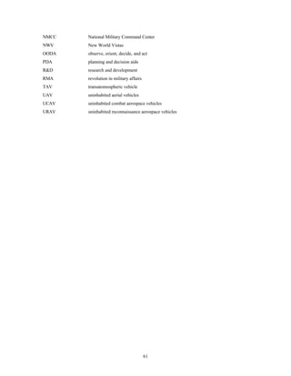 61 
NMCC 
NWV 
OODA 
PDA 
RD 
RMA 
TAV 
UAV 
UCAV 
URAV 
National Military Command Center 
New World Vistas 
observe, orient, decide, and act 
planning and decision aids 
research and development 
revolution in military affairs 
transatomospheric vehicle 
uninhabited aerial vehicles 
uninhabited combat aerospace vehicles 
uninhabited reconnaissance aerospace vehicles 
 
