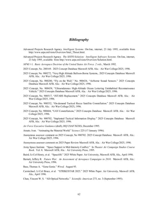 Bibliography 
Advanced Projects Research Agency. Intelligent Systems. On-line, internet, 23 July 1995, available from 
http://www.arpa.mil/sisto/Overview/Intel_Thrust.html. 
Advanced Projects Research Agency. The SISTO Solution: Intelligent Software Systems. On-line, internet, 
23 July 1995, available from http://www.arpa.mil/sisto/Overview/Solution.hmtl. 
AFM 1-1. Basic Aerospace Doctrine of the United States Air Force. 2 vols., March 1992. 
2025 Concept, No. 200169. 2025 Concept Database Maxwell AFB, Ala.: Air War College/2025, 1996. 
2025 Concept, No. 900272, “Very High Altitude Balloon-Borne Systems,. 2025 Concepts Database Maxwell 
62 
AFB, Ala.: Air War College/2025, 1996. 
2025 Concept, No. 900280, “Fly on the Wall.” No. 900434, “Airborne Sound Sensors.” 2025 Concepts 
Database Maxwell AFB, Ala.: Air War College/2025, 1996. 
2025 Concept, No. 900438, “Ultraendurance High-Altitude Ocean Loitering Uninhabited Reconnaissance 
Vehicle.” 2025 Concepts Database Maxwell AFB, Ala.: Air War College/2025, 1996. 
2025 Concept, No. 900517, “JSTARS Replacement.” 2025 Concepts Database Maxwell AFB, Ala.: Air 
War College/2025, 1996. 
2025 Concept, No. 900552, “On-demand Tactical Recce Satellite Constellation.” 2025 Concepts Database 
Maxwell AFB, Ala.: Air War College/2025, 1996. 
2025 Concept, No. 900604, “UAV Constellations,” 2025 Concepts Database Maxwell AFB, Ala.: Air War 
College/2025, 1996. 
2025 Concept, No. 900702, “Implanted Tactical Information Display.” 2025 Concepts Database Maxwell 
AFB, Ala.: Air War College/2025, 1996. 
Air Force Executive Guidance (draft), HQ USAF/XOXS, December 1995. 
Amato, Ivan. “Animating the Material World.” Science 225 (17 January 1996). 
Anonymous assessor comment on 2025 Concept, No 900702. 2025 Concept Database. Maxwell AFB, Ala.: 
Air War College/2025, 1996. 
Anonymous assessor comment on 2025 Paper Review Maxwell AFB, Ala.: Air War College/2025, 1996. 
Army Space Institute. “Space Support in Mid-Intensity Conflict.” In Theater Air Campaign Studies Course 
Book. Vol. 8. Maxwell AFB, Ala.: Air University Press, 1995. 
Baird, Lt Col Henry, et al. “Spacelift.” 2025 White Paper. Air University, Maxwell AFB, Ala., April 1996. 
Barnett, Jeffery R. Future War: An Assessment of Aerospace Campaigns in 2010. Maxwell AFB, Ala.: 
Air University Press, 1996. 
Bass, Thomas A. “Gene Genie.” Wired, August 95. 
Carmichael, Lt Col Bruce, et al. “STRIKESTAR 2025.” 2025 White Paper. Air University, Maxwell AFB, 
Ala., April 1996. 
Chan, Vincent W. S. “All-Optical Networks.” Scientific American 273, no. 3 (September 1995). 
 