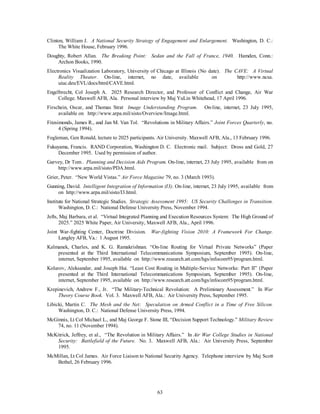 Clinton, William J. A National Security Strategy of Engagement and Enlargement. Washington, D. C.: 
63 
The White House, February 1996. 
Doughty, Robert Allan. The Breaking Point: Sedan and the Fall of France, 1940. Hamden, Conn.: 
Archon Books, 1990. 
Electronics Visualization Laboratory, University of Chicago at Illinois (No date). The CAVE: A Virtual 
Reality Theater. On-line, internet, no date, available on http://www.ncsa. 
uiuc.deu/EVL/docs/html/CAVE.html. 
Engelbrecht, Col Joseph A. 2025 Research Director, and Professor of Conflict and Change, Air War 
College. Maxwell AFB, Ala. Personal interview by Maj YuLin Whitehead, 17 April 1996. 
Firschein, Oscar, and Thomas Strat Image Understanding Program. On-line, internet, 23 July 1995, 
available on http://www.arpa.mil/sisto/Overview/Image.html. 
Fitzsimonds, James R., and Jan M. Van Tol. “Revolutions in Military Affairs.” Joint Forces Quarterly, no. 
4 (Spring 1994). 
Fogleman, Gen Ronald, lecture to 2025 participants. Air University. Maxwell AFB, Ala., 13 February 1996. 
Fukuyama, Francis. RAND Corporation, Washington D. C. Electronic mail. Subject: Dross and Gold, 27 
December 1995. Used by permission of author. 
Garvey, Dr Tom . Planning and Decision Aids Program. On-line, internet, 23 July 1995, available from on 
http://www.arpa.mil/sisto/PDA.html. 
Grier, Peter. “New World Vistas.” Air Force Magazine 79, no. 3 (March 1993). 
Gunning, David. Intelligent Integration of Information (I3). On-line, internet, 23 July 1995, available from 
on http://www.arpa.mil/sisto/I3.html. 
Institute for National Strategic Studies. Strategic Assessment 1995: US Security Challenges in Transition. 
Washington, D. C.: National Defense University Press, November 1994. 
Jefts, Maj Barbara, et al. “Virtual Integrated Planning and Execution Resources System: The High Ground of 
2025.” 2025 White Paper, Air University, Maxwell AFB, Ala., April 1996. 
Joint War-fighting Center, Doctrine Division. War-fighting Vision 2010: A Framework For Change. 
Langley AFB, Va.: 1 August 1995. 
Kalmanek, Charles, and K. G. Ramakrishnan. “On-line Routing for Virtual Private Networks” (Paper 
presented at the Third International Telecommunications Symposium, September 1995). On-line, 
internet, September 1995, available on http://www.research.att.com/hgs/infocom95/program.html. 
Kolarov, Aleksandar, and Joseph Hui. “Least Cost Routing in Multiple-Service Networks: Part II” (Paper 
presented at the Third International Telecommunications Symposium, September 1995). On-line, 
internet, September 1995, available on http://www.research.att.com/hgs/infocom95/program.html. 
Krepinevich, Andrew F., Jr. “The Military-Technical Revolution: A Preliminary Assessment.” In War 
Theory Course Book. Vol. 3. Maxwell AFB, Ala.: Air University Press, September 1995. 
Libicki, Martin C. The Mesh and the Net: Speculation on Armed Conflict in a Time of Free Silicon. 
Washington, D. C.: National Defense University Press, 1994. 
McGinnis, Lt Col Michael L., and Maj George F. Stone III, “Decision Support Technology.” Military Review 
74, no. 11 (November 1994). 
McKitrick, Jeffrey, et al., “The Revolution in Military Affairs.” In Air War College Studies in National 
Security: Battlefield of the Future. No. 3. Maxwell AFB, Ala.: Air University Press, September 
1995. 
McMillan, Lt Col James. Air Force Liaison to National Security Agency. Telephone interview by Maj Scott 
Bethel, 26 February 1996. 
 