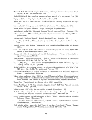 Moscarelli, Paul. “Operational Analysis: An Overview,” In Strategic Structures Course Book. Vol. 2. 
Maxwell AFB, Ala.: Air University Press, 1995. 
Muolo, Maj Michael J. Space Handbook; An Analyst’s Guide. Maxwell AFB: Air University Press, 1993. 
Negroponte, Nicholas. Being Digital. New York: Vintage Books, 1995. 
Norman, Maj Cindy, et al. “Man In the Chair.” 2025 White Paper, Air University, Maxwell AFB, Ala., April 
64 
1996. 
Patterson, David A. “Microprocessors in 2020.” Scientific American 273, no. 3 (September 1995). 
Petroski, Henry. To Engineer is Human. Chicago: University of Chicago Press, 1989. 
Psaltis, Demetri, and Fai Mok, “Holographic Memories,” Scientific American 273, no. 5 (November 1995). 
Robinson, Clarence A. “Molecular Biology Computation Captures International Research,” Signal 50, no. 6 
(February 1996). 
Rogers, Craig A. “Intelligent Materials.” Scientific American 273, no. 3 (September 1995). 
Sawyer, Ralph D. The Seven Military Classics of Ancient China. Boulder, Colorado: Westview Press, 
1993. 
Scientific Advisory Board members, Comments from 2025 Concept Briefings Maxwell AFB, Ala., February 
5, 1996. 
Sears, Allen, and Robert Neches. Human Computer Interaction Program. On-line, internet, 23 July 1995, 
available on http://www.arpa.mil/sisto/HCI.html. 
Sherman, Bill. NCSA Virtual Reality Lab  CAVE. On-line, internet, 18 February 1996, available on 
http://www.ncsa.uiuc.edu/VR/VR/. 
Simon, Herbert A. Administrative Behavior: A Study of Decision-Making Processes in Administrative 
Organization. 3d Ed. New York: The Free Press, 1976. 
Simonsen, Maj Philip, et al. “SPACENET: ON-ORBIT SUPPORT IN 2025.” 2025 White Paper. Air 
University, Maxwell AFB, Ala., April 1996. 
SPACECAST 2020. “Leveraging the Infospace: Surveillance and Reconnaissance in 2020,” SPACECAST 
2020. Vol. 1. Maxwell AFB, Ala.: Air University Press, June 1994. 
Szafranski, Col Richard, and Col Joseph A. Engelbrecht, Jr. “The Structure of the Revolution: Demystifying 
the RMA.” Unpublished paper, March 1996. 
Takano, Makoto, and Katsumi Fujita. “Multilevel Network Management by Means of System Identification” 
(Paper presented at the Third International Telecommunications Symposium, September 1995). On-line, 
internet, September 1995 , available on http://www.research.att.com/hgs/ infocom95/program.html. 
Thomas, Peter. “Thought Control,” New Scientist 149, no. 2020 (9 March 1996). 
Tiernan, Maj Mike, et al. “In-Time Information Integration System.” 2025 White Paper. Air University, 
Maxwell AFB, Ala., April 1996. 
Toffler, Alvin and Heidi Toffler. War and Anti War. New York: Warner Books, 1993. 
USAF Scientific Advisory Board. New World Vistas: Air and Space Power for the 21st Century. 
Unpublished draft, the Human Systems and Biotechnology Volume. 15 December 1995. 
———. New World Vistas: Air and Space Power for the 21st Century. Unpublished draft, the Information 
Applications Volume. 15 December 1995. 
———. New World Vistas: Air and Space Power for the 21st Century. Unpublished draft, the Information 
Technology Volume. 15 December 1995. 
USAF Scientific Advisory Board. New World Vistas: Air and Space Power for the 21st Century, Summary 
Volume. Washington, D.C.: USAF Scientific Advisory Board, 15 December 1995. 
 