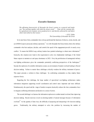 Executive Summary 
The affirming characteristic of Alexander the Great’s genius as a general and leader 
was “the startling rapidity with which he always acted. . . . Time was his constant ally; 
he capitalized every moment, never pondered on it, and thereby achieved his end before 
others had settled on their means.” 
viii 
—J.F.C. Fuller 
The Generalship of Alexander the Great 
In its most basic form, commanders have always performed the functions of observe, orient, decide, and 
act (OODA Loop) to prosecute military operations.1 As with Alexander the Great, history shows the military 
commander who best analyzes, decides, and controls the speed of the engagement prevails in nearly every 
conflict. To master the OODA Loop, military leaders have pushed technology to obtain more information.2 
Ironically, this situation now leads to the requirement to solve two fundamental challenges if the United 
States expects to maintain air and space dominance in 2025. First, the proliferation of unintegrated military 
war-fighting architectures gives the commander potentially conflicting perspectives of the battlespace.3 
Second, the explosion of available information creates an environment of mental overload leading to flawed 
decision making. Failure to master these challenges critically weakens the military instrument of power. 
This paper presents a solution to these challenges by confronting commanders as they employ future 
airpower forces. 
Regarding the first challenge, the large number of specialized war-fighting architectures makes 
information integration supporting overall coordination and control more important and more difficult. 
Simultaneously, the speed and the range of modern weapons drastically reduces the time commanders have 
to integrate conflicting information and decide on a course of action. 
The second challenge is to harness the information explosion to combat mental overload, thus improving 
decision making. Recent exercises reveal an alarming number of unread messages because of information 
overload.4 As the quantity of data rises, the difficulty of preparing and interpreting it for decision making 
grows. Traditionally, the military attempted to solve this problem by increasing the number of 
 