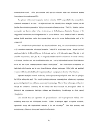 communications nodes. These past solutions only injected additional inputs and information without 
ix 
improving decision-making capability. 
The optimum solution must integrate the functions within the OODA Loop and allow the commander to 
control the momentum of the cycle. This paper describes how a system, called the Cyber Situation, can do 
just that, thus optimizing commanders’ ability to operate air and space systems. The Cyber Situation enables 
commanders and decision makers to have in-time access to the battlespace, characterize the nature of the 
engagement, determine the calculated probabilities of success from the various authorized lethal or nonlethal 
options, decide what to do, employ the weapons chosen, and receive in-time feedback on the result of the 
engagement. 
The Cyber Situation system includes five major components. First, all-source information collectors 
will transmit raw data to the Information Integration Center (IIC), as discussed below. Second, archival 
databases, linked to the IIC, will be used for historical analyses to fill information gaps if the data is not 
available for collection. Third, the IIC, an integrated and interconnected constellation of “smart” satellites 
will analyze, correlate, fuse, and deconflict all relayed data. Fourth, implanted microscopic chips link users 
to the IIC and create computer-generated mental visualizations.5 The visualization encompasses the 
individual and allows the user to place himself into the selected battlespace. Fifth, lethal and nonlethal 
weapons will be linked to the IIC, allowing authorized users to employ them from the Cyber Situation. 
Implied in the Cyber Situation are five key technologies evolving on separate paths that will synergize 
by 2025 to achieve this goal. They include collection platforms, communications infrastructure, computing 
power, intelligent software, and human systems and biotechnology. Most of these technologies will evolve 
through the commercial community, but the military must focus research and development efforts on 
biological and computational intelligent software and biotechnology breakthroughs to allow mental 
visualization. 
Once realized, these new capabilities will give commanders a new way to prosecute warfare. New 
technology alone does not revolutionize warfare. Rather, technology’s impact on systems evolution, 
operational tactics, and organizational structure is its true advantage.6 This fuels necessary and 
complementary changes in doctrine and organizational structure. 
 