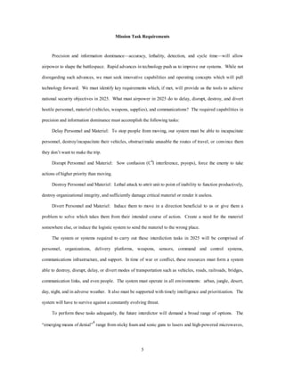 Mission Task Requirements 
Precision and information dominance—accuracy, lethality, detection, and cycle time—will allow 
airpower to shape the battlespace. Rapid advances in technology push us to improve our systems. While not 
disregarding such advances, we must seek innovative capabilities and operating concepts which will pull 
technology forward. We must identify key requirements which, if met, will provide us the tools to achieve 
national security objectives in 2025. What must airpower in 2025 do to delay, disrupt, destroy, and divert 
hostile personnel, materiel (vehicles, weapons, supplies), and communications? The required capabilities in 
precision and information dominance must accomplish the following tasks: 
Delay Personnel and Materiel: To stop people from moving, our system must be able to incapacitate 
personnel, destroy/incapacitate their vehicles, obstruct/make unusable the routes of travel, or convince them 
5 
they don’t want to make the trip. 
Disrupt Personnel and Materiel: Sow confusion (C4I interference, psyops), force the enemy to take 
actions of higher priority than moving. 
Destroy Personnel and Materiel: Lethal attack to attrit unit to point of inability to function productively, 
destroy organizational integrity, and sufficiently damage critical materiel or render it useless. 
Divert Personnel and Materiel: Induce them to move in a direction beneficial to us or give them a 
problem to solve which takes them from their intended course of action. Create a need for the materiel 
somewhere else, or induce the logistic system to send the materiel to the wrong place. 
The system or systems required to carry out these interdiction tasks in 2025 will be comprised of 
personnel, organizations, delivery platforms, weapons, sensors, command and control systems, 
communications infrastructure, and support. In time of war or conflict, these resources must form a system 
able to destroy, disrupt, delay, or divert modes of transportation such as vehicles, roads, railroads, bridges, 
communication links, and even people. The system must operate in all environments: urban, jungle, desert, 
day, night, and in adverse weather. It also must be supported with timely intelligence and prioritization. The 
system will have to survive against a constantly evolving threat. 
To perform these tasks adequately, the future interdictor will demand a broad range of options. The 
“emerging means of denial”4 range from sticky foam and sonic guns to lasers and high-powered microwaves, 
 