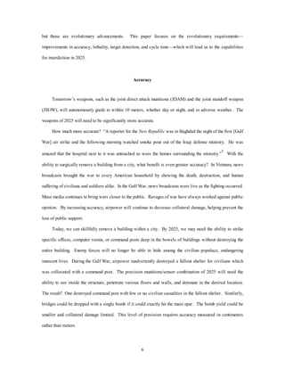 but those are evolutionary advancements. This paper focuses on the revolutionary requirements— 
improvements in accuracy, lethality, target detection, and cycle time—which will lead us to the capabilities 
6 
for interdiction in 2025. 
Accuracy 
Tomorrow’s weapons, such as the joint direct attack munitions (JDAM) and the joint standoff weapon 
(JSOW), will autonomously guide to within 10 meters, whether day or night, and in adverse weather. The 
weapons of 2025 will need to be significantly more accurate. 
How much more accurate? “A reporter for the New Republic was in Baghdad the night of the first [Gulf 
War] air strike and the following morning watched smoke pour out of the Iraqi defense ministry. He was 
amazed that the hospital next to it was untouched as were the homes surrounding the ministry.”5 With the 
ability to surgically remove a building from a city, what benefit is even greater accuracy? In Vietnam, news 
broadcasts brought the war to every American household by showing the death, destruction, and human 
suffering of civilians and soldiers alike. In the Gulf War, news broadcasts were live as the fighting occurred. 
Mass media continues to bring wars closer to the public. Ravages of war have always worked against public 
opinion. By increasing accuracy, airpower will continue to decrease collateral damage, helping prevent the 
loss of public support. 
Today, we can skillfully remove a building within a city. By 2025, we may need the ability to strike 
specific offices, computer rooms, or command posts deep in the bowels of buildings without destroying the 
entire building. Enemy forces will no longer be able to hide among the civilian populace, endangering 
innocent lives. During the Gulf War, airpower inadvertently destroyed a fallout shelter for civilians which 
was collocated with a command post. The precision munitions/sensor combination of 2025 will need the 
ability to see inside the structure, penetrate various floors and walls, and detonate in the desired location. 
The result? One destroyed command post with few or no civilian casualties in the fallout shelter. Similarly, 
bridges could be dropped with a single bomb if it could exactly hit the main spar. The bomb yield could be 
smaller and collateral damage limited. This level of precision requires accuracy measured in centimeters 
rather than meters. 
 