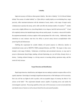 Lethality 
Improved accuracy will help us obtain greater lethality. But what is lethality? Lt Col Edward Schantz 
defined “the essence of combat lethality” as “[t]he ability to rapidly deploy an overwhelming force, target 
precisely, inflict maximum destruction with the minimum of assets, attack a wide range of targets nearly 
simultaneously to paralyze the enemy, and to suffer and inflict the minimum number of casualties.”6 Another 
source took a slightly different view, describing lethality in two degrees, hard kill and mission kill.7 A hard 
kill completely destroys the intended target along with any nearby people. In contrast, a mission kill disables 
the equipment permanently or destroys supplies while sparing human life in the vicinity. Additionally, future 
interdiction in some instances must have the ability to prevent enemy mission accomplishment while 
7 
preserving life and infrastructure. 
Fulfilling this requirement for variable lethality will permit airpower to effectively interdict in 
nontraditional arenas such as MOOTW, WMD counterproliferation, and TMD. The targets in these areas 
demand a wide range of lethality. Furthermore, in both these and conventional missions, we may need to 
preserve infrastructure (keep bridges standing, railroads functioning, etc.) yet still delay, disrupt, divert, or 
destroy. Limiting collateral damage is a driving concern in executing military operations today, and this 
trend will only increase. 
Target Detection and Identification 
Rapid target detection, identification, and endgame decision making to optimize weapons effects will be 
equally important. Knowledge of seemingly insignificant characteristics of the battlespace will be necessary. 
How else will the war fighter be able to predict, with an acceptable degree of certainty, the effect of his 
actions on the battle? This requirement demands sensors capable of operating across and outside the 
electromagnetic spectrum. Processing capability at the scene will be necessary to screen out unwanted data 
and identify items of interest as well as discern friend from foe and neutral bystanders. 
 