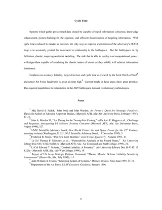 Cycle Time 
Systems which gather prescreened data should be capable of rapid information collection, knowledge 
enhancement, picture-building for the operator, and efficient dissemination of targeting information. With 
cycle times reduced to minutes or seconds, the only way to improve exploitation of the adversary’s OODA 
loop is to accurately predict his movement in relationship to the battlespace. But the battlespace is, by 
definition, chaotic, requiring nonlinear modeling. The side that is able to employ vast computational power, 
with algorithms capable of simulating the chaotic nature of events as they unfold, will achieve information 
8 
dominance. 
Emphasis on accuracy, lethality, target detection, and cycle time as viewed by the Joint Chiefs of Staff8 
and senior Air Force leadership is at an all-time high.9 Current trends in these areas show great promise. 
The required capabilities for interdiction in the 2025 battlespace demand revolutionary technologies. 
Notes 
1 Maj David S. Fadok, John Boyd and John Warden, Air Power’s Quest for Strategic Paralysis, 
Thesis for School of Advance Airpower Studies, (Maxwell AFB, Ala: Air University Press, February 1995), 
13-21. 
2 John A. Warden III, “Air Theory for the Twenty-first Century,” in Dr Karl P. Magyar et al., Challenge 
and Response, Anticipating US Military Security Concerns (Maxwell AFB, Ala: Air University Press, 
August 1994), 327. 
3 USAF Scientific Advisory Board, New World Vistas: Air and Space Power for the 21st Century, 
summary volume (Washington, D.C.: USAF Scientific Advisory Board, 15 December 1995), 5. 
4 Frederick R. Strain, “The New Joint Warfare,” Joint Forces Quarterly, Autumn 1993, 21. 
5 Lt Col Thomas P. Mahoney, et al., “Vulnerability Analysis of the United States,” Air University 
Library Doc M-U 43122 M2161v (Maxwell AFB, Ala.: Air Command and Staff College, 1995), 21. 
6 Lt Col Edward T. Schantz, “Combat Lethality: A Formula,” Air University Library Doc M-U 43117 
S229c (Maxwell AFB, Ala.: Air War College, 1994), 19. 
7 Report of US Army Strategic Defense Command, “Theater Missile Defense Lethality Sensitivity 
Assessments” (Huntsville, Ala., July 1993), 1-5. 
8 Adm William A. Owens, “Emerging System of Systems,” Military Review, May-June 1995, 15-19. 
9 Department of the Air Force, USAF Executive Guidance, January 1996. 
 