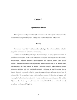 Chapter 3 
System Description 
A description of required systems will help the reader envision the technologies to be developed. This 
section will focus on systems for accuracy, lethality, target detection/identification, and cycle time. 
Accuracy 
Airpower stewards of 2025 should focus on three technologies--they are laser modulation, molecular 
recognition, and microsensors--to improve weapon accuracy. 
Laser modulation will offer two advantages. The first advantage is the ability to penetrate a structure in 
a nondestructive inspection and the second is the ability to designate an exact point inside the structure, 
thereby guiding a penetrating munition to a precise detonation point within that structure. Laser devices 
generate a coherent beam by using a light source to excite atoms of a crystal, liquid, or gas medium. As the 
light is agitated in the crystal, liquid, or gas medium, it is reflected by mirrors. The reflected light agitates 
more atoms, generating more light of the same wavelength. Eventually, the light will build to such an 
intensity that it will overcome the reflectivity of one mirror and spill out of the laser device in a beam of 
coherent light. The crystal, liquid, or gas used for the lazing medium will determine the frequency and 
wavelength of the laser beam. Currently, there is a laser device that can modulate its frequency. It is called a 
“dye laser.” The “tuning range can . . .be extended into the ultraviolet at the shorter end and into the infrared 
9 
at the longer-wavelength end”1 (fig. 3-1). 
 