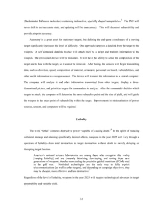 (Buckminster Fullereen molecules) containing radioactive, specially shaped nanoparticles.5 The INU will 
never drift to an inaccurate state, and updating will be unnecessary. This will decrease vulnerability and 
12 
provide pinpoint accuracy. 
Autonomy is a great asset for stationary targets, but defining the end-game coordinates of a moving 
target significantly increases the level of difficulty. One approach supposes a datalink from the target to the 
weapon. A self-contained datalink module will attach itself to a target and transmit information to the 
weapon. The envisioned device will be miniature. It will have the ability to sense the composition of the 
target and to fuse with the target, so it cannot be removed. After fusing, the sensors will begin transmitting 
data, such as direction, speed, composition of material, armament, personnel on board, vulnerabilities, and 
other useful information to a weapon sensor. The device will transmit the information to a central computer. 
The computer will analyze it and other information transmitted from other targets, display a three-dimensional 
picture, and prioritize targets for commanders to analyze. After the commander decides which 
targets to attack, the computer will determine the most vulnerable point and the size of yield, and will guide 
the weapon to the exact point of vulnerability within the target. Improvements in miniaturization of power 
sources, sensors, and computers will be required. 
Lethality 
The word “lethal” connotes destructive power “capable of causing death.”6 In the spirit of reducing 
collateral damage and attaining specifically desired affects, weapons in the year 2025 will vary through a 
spectrum of lethality--from total destruction to target destruction without death to merely delaying or 
disrupting target function. 
America’s national science laboratories are among those who recognize this reality 
[varying lethality] and are currently theorizing, developing, and testing these next 
generations of weapons, thereby transcending the precision guided munitions (PGM) used 
in the gulf war. Nonlethal technologies are the only way to fully exploit 
telecommunications [as well as other targets], and depending on campaign objectives, they 
may be cheaper, more effective, and less destructive.7 
Regardless of the level of lethality, weapons in the year 2025 will require technological advances in target 
penetrability and variable yield. 
 