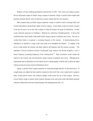 Weapons will have differing penetrability characteristics in 2025. This section will explore acoustic 
devices that prepare targets for kinetic energy weapons to penetrate; energy or particle beam weapons that 
penetrate structures directly; and a revolutionary concept, weapons that bore into structures. 
Most weapons today use kinetic energy to penetrate a target. It could be costly in redesign efforts and 
arsenal replacement to design harder, higher-velocity weapons. A more likely scenario for kinetic weapons 
in the next 30 years is to use the same weapons as today but prepare the target for penetration. In other 
words, soften the target prior to bombing it. Materials are collections of bonded particles. A device that 
could break down those bonds would enable kinetic energy weapons to penetrate more easily. One way to 
weaken these bonds is to generate a resonating frequency in the structure. A sound-producing device 
imbedded in or attached to a target could send sound waves throughout the structure. A computer in the 
device would analyze the structure and adjust intensity and frequency until the structure resonates. “The 
amplitude of forced oscillations becomes exceptionally large whenever the driving frequency is near a 
natural frequency (resonating frequency) of the vibrating body.”8 These oscillations would weaken the 
material in the structure, thus allowing kinetic energy weapons to penetrate more easily. Although power 
requirements may be substantial, several of these devices working together would be able to add to the output 
without causing an increase in power demands per device. 
Energy or particle beam weapons penetrate by translating through materials as described above. If 
enough energy were added, the beam could be a destructive force itself, like a laser scalpel used in surgeries 
today. Limited power sources and collateral damage would restrict the use of this weapon. However, 
several distinct energy or particle beam weapons focusing on the same point could individually penetrate 
structures without harm and cause internal damage at the designated point (fig. 3-3). 
13 
 