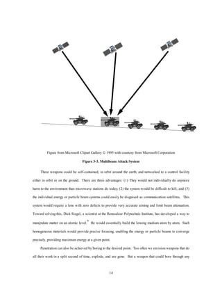 Figure from Microsoft Clipart Gallery ã 1995 with courtesy from Microsoft Corporation 
Figure 3-3. Multibeam Attack System 
These weapons could be self-contained, in orbit around the earth, and networked to a control facility 
either in orbit or on the ground. There are three advantages: (1) They would not individually do anymore 
harm to the environment than microwave stations do today; (2) the system would be difficult to kill; and (3) 
the individual energy or particle beam systems could easily be disguised as communication satellites. This 
system would require a lens with zero defects to provide very accurate aiming and limit beam attenuation. 
Toward solving this, Dick Siegel, a scientist at the Renssalear Polytechnic Institute, has developed a way to 
manipulate matter on an atomic level.9 He would essentially build the lensing medium atom by atom. Such 
homogeneous materials would provide precise focusing, enabling the energy or particle beams to converge 
precisely, providing maximum energy at a given point. 
Penetration can also be achieved by boring to the desired point. Too often we envision weapons that do 
all their work in a split second of time, explode, and are gone. But a weapon that could bore through any 
14 
 