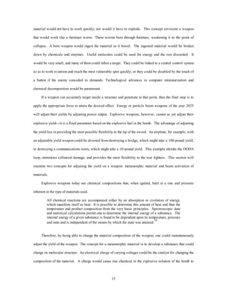 material would not have to work quickly; nor would it have to explode. This concept envisions a weapon 
that would work like a furniture worm. These worms bore through furniture, weakening it to the point of 
collapse. A bore weapon would ingest the material as it bored. The ingested material would be broken 
down by chemicals and enzymes. Useful molecules could be used for energy and the rest discarded. It 
would be very small, and many of them could infest a target. They could be linked to a central control system 
so as to work in unison and reach the most vulnerable spot quickly; or they could be disabled by the touch of 
a button if the enemy conceded to demands. Technological advances in computer miniaturization and 
15 
chemical decomposition would be paramount. 
If a weapon can accurately target inside a structure and penetrate to that point, then the final step is to 
apply the appropriate force to attain the desired effect. Energy or particle beam weapons of the year 2025 
will adjust their yields by adjusting power output. Explosive weapons, however, cannot as yet adjust their 
explosive yield¾it is a fixed parameter based on the explosive fuel in the bomb. The advantage of adjusting 
the yield lies in providing the most possible flexibility to the tip of the sword. An airplane, for example, with 
an adjustable yield weapon could be diverted from destroying a bridge, which might take a 100-pound yield, 
to destroying a communications room, which might take a 10-pound yield. This example shrinks the OODA 
loop, minimizes collateral damage, and provides the most flexibility to the war fighters. This section will 
examine two concepts for adjusting the yield on a weapon: metamorphic material and beam activation of 
materials. 
Explosive weapons today use chemical compositions that, when ignited, burn at a rate and pressure 
inherent in the type of materials used. 
All chemical reactions are accompanied either by an absorption or evolution of energy, 
which manifests itself as heat. It is possible to determine this amount of heat and thus the 
temperature and product composition from the very basic principles. Spectroscopic data 
and statistical calculations permit one to determine the internal energy of a substance. The 
internal energy of a given substance is found to be dependent upon its temperature, pressure 
and state and is independent of the means by which the state was attained.10 
Therefore, by being able to change the material composition of the weapon, one could instantaneously 
adjust the yield of the weapon. The concept for a metamorphic material is to develop a substance that could 
change its molecular structure. An electrical charge of varying voltages could be the catalyst for changing the 
composition of the material. A charge would cause one chemical in the explosive solution of the bomb to 
 