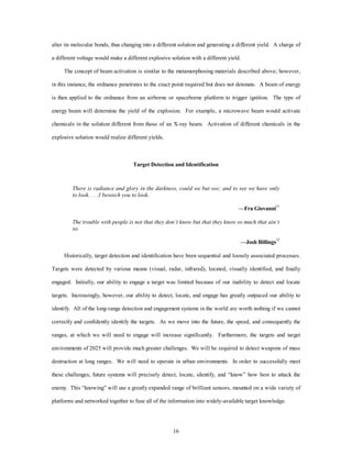 alter its molecular bonds, thus changing into a different solution and generating a different yield. A charge of 
a different voltage would make a different explosive solution with a different yield. 
The concept of beam activation is similar to the metamorphosing materials described above; however, 
in this instance, the ordnance penetrates to the exact point required but does not detonate. A beam of energy 
is then applied to the ordnance from an airborne or spaceborne platform to trigger ignition. The type of 
energy beam will determine the yield of the explosion. For example, a microwave beam would activate 
chemicals in the solution different from those of an X-ray beam. Activation of different chemicals in the 
16 
explosive solution would realize different yields. 
Target Detection and Identification 
There is radiance and glory in the darkness, could we but see; and to see we have only 
to look. . . .I beseech you to look. 
—Fra Giovanni11 
The trouble with people is not that they don’t know but that they know so much that ain’t 
so. 
—Josh Billings12 
Historically, target detection and identification have been sequential and loosely associated processes. 
Targets were detected by various means (visual, radar, infrared), located, visually identified, and finally 
engaged. Initially, our ability to engage a target was limited because of our inability to detect and locate 
targets. Increasingly, however, our ability to detect, locate, and engage has greatly outpaced our ability to 
identify. All of the long-range detection and engagement systems in the world are worth nothing if we cannot 
correctly and confidently identify the targets. As we move into the future, the speed, and consequently the 
ranges, at which we will need to engage will increase significantly. Furthermore, the targets and target 
environments of 2025 will provide much greater challenges. We will be required to detect weapons of mass 
destruction at long ranges. We will need to operate in urban environments. In order to successfully meet 
these challenges, future systems will precisely detect, locate, identify, and “know” how best to attack the 
enemy. This “knowing” will use a greatly expanded range of brilliant sensors, mounted on a wide variety of 
platforms and networked together to fuse all of the information into widely-available target knowledge. 
 