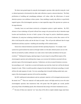 We detect most ground targets by using the electromagnetic spectrum, either optically (using the visual 
or infrared spectrum) or electronically (by either radar reflection or passive emission detection). The likely 
proliferation of stealthing and camouflaging techniques will reduce either the effectiveness of current 
detection systems or our confidence in those systems. Since stealthing is usually only effective in specifically 
targeted regions of the electromagnetic spectrum, we must expand the range of the spectrum our systems use 
17 
for target detection. 
Currently, lasers are used almost exclusively as designation systems to guide munitions. By 2025, 
advances in laser technology will permit reflected laser energy to be processed not only to determine target 
location and classification, but also to build a picture of the target for positive identification purposes. 
Furthermore, by using laser technology identified previously in the accuracy section, these sensors will be 
able to look beyond the surface and into the heart of a target. This will provide additional data for target 
identification and decoy rejection¾stealthing and camouflage will be rendered useless. 
Sensors have inherent limitations associated with their operating frequencies. For example, visual 
systems have good resolution but cannot see through weather or in the dark; infrared systems can see in the 
dark but are limited by weather; millimeter wave radar works in bad weather and darkness but has poor 
resolution.13 Multispectral imaging, capturing images of a given target, by using different regions of the 
electromagnetic spectrum and combining those images, can overcome the limitations associated with any 
particular region of the electromagnetic spectrum. Furthermore, not only are natural limitations overcome, 
but camouflage as well. A tank that is covered with branches may look like a bush, but it still has the thermal 
footprint of a tank. While it would be possible to disguise the tank further with thermal camouflage, it would 
still have the radar signature of a tank. For every camouflage short of actually building another tank, some 
region of the electromagnetic spectrum will reveal the camouflage. 
By 2025, multilayered semiconductors and new polymeric materials will be designed and processed at 
the atomic level.14 “These new materials will make possible sensors with high sensitivity across the entire 
electromagnetic spectrum, data transmission links with greater than 200 gigabits per second, parallel 
processing of data at breathtaking speeds, three dimensional data storage with almost instantaneous access. . . 
.”15 Not only will these new materials “see” more; they will be able to compile multiple images much faster. 
 