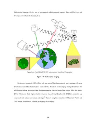 Multispectral imaging will give way to hyperspectral and ultraspectral imaging. There will be fewer and 
18 
fewer places to effectively hide (fig. 3-4). 
Figure from Corel DRAW!ã 1992 with courtesy from Corel Corporation 
Figure 3-4. Multispectral Imaging 
Furthermore, sensors in 2025 will not only use more of the electromagnetic spectrum; they will move 
detection outside of the electromagnetic realm entirely. Scientists are developing intelligent materials that 
will be able to bond with objects and distinguish material characteristics of that object. Ultra thin layers, 
200 to 300 microns thick, of piezoelectric polymers--like polyvinylidene fluoride (PVDF) in particular--are 
very sensitive to texture, temperature, and shape.16 Sensors using these materials will be able to “taste” and 
“feel” targets. Furthermore, chemists are working on developing 
 