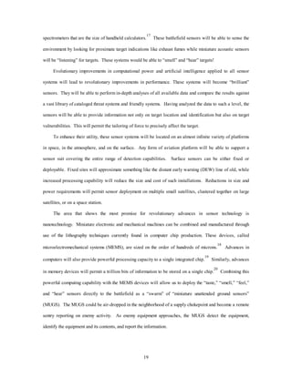 spectrometers that are the size of handheld calculators.17 These battlefield sensors will be able to sense the 
environment by looking for proximate target indications like exhaust fumes while miniature acoustic sensors 
will be “listening” for targets. These systems would be able to “smell” and “hear” targets! 
Evolutionary improvements in computational power and artificial intelligence applied to all sensor 
systems will lead to revolutionary improvements in performance. These systems will become “brilliant” 
sensors. They will be able to perform in-depth analyses of all available data and compare the results against 
a vast library of cataloged threat systems and friendly systems. Having analyzed the data to such a level, the 
sensors will be able to provide information not only on target location and identification but also on target 
vulnerabilities. This will permit the tailoring of force to precisely affect the target. 
To enhance their utility, these sensor systems will be located on an almost infinite variety of platforms 
in space, in the atmosphere, and on the surface. Any form of aviation platform will be able to support a 
sensor suit covering the entire range of detection capabilities. Surface sensors can be either fixed or 
deployable. Fixed sites will approximate something like the distant early warning (DEW) line of old, while 
increased processing capability will reduce the size and cost of such installations. Reductions in size and 
power requirements will permit sensor deployment on multiple small satellites, clustered together on large 
19 
satellites, or on a space station. 
The area that shows the most promise for revolutionary advances in sensor technology is 
nanotechnology. Miniature electronic and mechanical machines can be combined and manufactured through 
use of the lithography techniques currently found in computer chip production. These devices, called 
microelectromechanical systems (MEMS), are sized on the order of hundreds of microns.18 Advances in 
computers will also provide powerful processing capacity to a single integrated chip.19 Similarly, advances 
in memory devices will permit a trillion bits of information to be stored on a single chip.20 Combining this 
powerful computing capability with the MEMS devices will allow us to deploy the “taste,” “smell,” “feel,” 
and “hear” sensors directly to the battlefield as a “swarm” of “miniature unattended ground sensors” 
(MUGS). The MUGS could be air-dropped in the neighborhood of a supply chokepoint and become a remote 
sentry reporting on enemy activity. As enemy equipment approaches, the MUGS detect the equipment, 
identify the equipment and its contents, and report the information. 
 