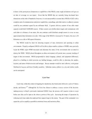 to know at this point precise dimensions or capabilities of the MUGS, some rough calculations will give us 
an idea of coverage we can expect. Given that the MEMS that are currently being developed have 
dimensions on the order of hundreds of microns, it is not unreasonable to assume that a MUGS of 2025 with a 
complete suite of communications and power capabilities, camouflage, and either motive or adhesive systems 
would be one centimeter square by one millimeter thick. A generic delivery canister of one cubic meter 
capacity would hold 10,000,000 sensors. If these sensors can reliably detect targets and communicate with 
each other at a distance of one meter, this one container could distribute enough sensors to cover an area 
approximately three kilometers on a side. If the range of the MUGS is increased to 10 meters, the area is 30 
21 
kilometers on a side or 900 square kilometers. 
The MUGS would be ideal for detecting weapons of mass destruction and operating in urban 
environments. Properly configured, MUGS will be able to detect smaller evidence of WMD, more precisely 
locate the WMD, report WMD movement and determine the status of the environment after an attack to 
destroy the WMD. MUGS placed throughout an urban environment will permit more accurate tracking of 
targets in that environment. MUGS programmed to detect language, cultural, and equipment differences, 
placed in a building in which terrorists are holding hostages, would be able to determine the number, 
location, and status of both terrorists and hostages. Rescue attempts would be more effective, with greater 
likelihood of success and fewer friendly casualties. Substitute enemy soldiers in a city and similar results 
can be anticipated. 
Cycle Time 
Cycle time, within the context of targeting for interdiction, has historically followed a cycle of “detect, 
decide, and destroy.”21 Although the Air Force has chosen to embrace a newer version of the decision-making 
process in Boyd’s previously mentioned OODA loop, the process still requires events to occur 
before new data can be input as the observe portion of the cycle. Increasing the tempo of operations by 
reducing cycle times makes the employed force appear larger to the enemy. The goal of the commander is to 
repeat the cycle as rapidly as possible to minimize losses and maximize effect. 
 